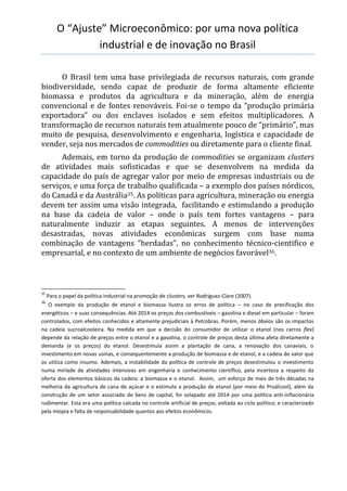 O “Ajuste” Microeconômico: por uma nova política
industrial e de inovação no Brasil
O Brasil tem uma base privilegiada de recursos naturais, com grande
biodiversidade, sendo capaz de produzir de forma altamente eficiente
biomassa e produtos da agricultura e da mineração, além de energia
convencional e de fontes renováveis. Foi-se o tempo da “produção primária
exportadora” ou dos enclaves isolados e sem efeitos multiplicadores. A
transformação de recursos naturais tem atualmente pouco de “primário”, mas
muito de pesquisa, desenvolvimento e engenharia, logística e capacidade de
vender, seja nos mercados de commodities ou diretamente para o cliente final.
Ademais, em torno da produção de commodities se organizam clusters
de atividades mais sofisticadas e que se desenvolvem na medida da
capacidade do país de agregar valor por meio de empresas industriais ou de
serviços, e uma força de trabalho qualificada – a exemplo dos países nórdicos,
do Canadá e da Austrália35. As políticas para agricultura, mineração ou energia
devem ter assim uma visão integrada, facilitando e estimulando a produção
na base da cadeia de valor – onde o país tem fortes vantagens – para
naturalmente induzir as etapas seguintes. A menos de intervenções
desastradas, novas atividades econômicas surgem com base numa
combinação de vantagens “herdadas”, no conhecimento técnico-cientifico e
empresarial, e no contexto de um ambiente de negócios favorável36.
35
Para o papel da política industrial na promoção de clusters, ver Rodríguez-Clare (2007).
36
O exemplo da produção de etanol e biomassa ilustra os erros de política – no caso de precificação dos
energéticos – e suas consequências. Até 2014 os preços dos combustíveis – gasolina e diesel em particular – foram
controlados, com efeitos conhecidos e altamente prejudiciais à Petrobras. Porém, menos óbvios são os impactos
na cadeia sucroalcooleira. Na medida em que a decisão do consumidor de utilizar o etanol (nos carros flex)
depende da relação de preços entre o etanol e a gasolina, o controle de preços desta última afeta diretamente a
demanda (e os preços) do etanol. Desestimula assim a plantação de cana, a renovação dos canaviais, o
investimento em novas usinas, e consequentemente a produção de biomassa e de etanol, e a cadeia de valor que
os utiliza como insumo. Ademais, a instabilidade da política de controle de preços desestimulou o investimento
numa miríade de atividades intensivas em engenharia e conhecimento científico, pela incerteza a respeito da
oferta dos elementos básicos da cadeia: a biomassa e o etanol. Assim, um esforço de mais de três décadas na
melhoria da agricultura de cana de açúcar e o estimulo a produção de etanol (por meio do Proálcool), além da
construção de um setor associado de bens de capital, foi solapado até 2014 por uma política anti-inflacionária
rudimentar. Esta era uma política calcada no controle artificial de preços; voltada ao ciclo político; e caracterizado
pela miopia e falta de responsabilidade quantos aos efeitos econômicos.
 
