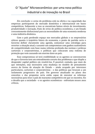 O “Ajuste” Microeconômico: por uma nova política
industrial e de inovação no Brasil
Em conclusão: o cerne do problema está na oferta e na capacidade das
empresas participarem do mercado doméstico e internacional em bases
competitivas. Subjacente a isso se encontram baixos níveis de investimento,
produtividade e inovação, fruto de erros de política econômica, e um Estado
crescentemente disfuncional para as necessidades de uma economia moderna
e uma indústria dinâmica.
Com o país perdendo espaço nos mercados globais e os empresários
céticos quanto à trajetória futura da economia, o ponto de partida seria o
Governo definir claramente uma agenda, comunicar uma estratégia para
reverter a situação atual, e assumir um compromisso com ganhos sustentáveis
de competitividade com base numa reforma profunda das normas e práticas
cartoriais e corporativistas, e políticas que colocaram uma redoma de
proteção que vem causando um enorme dano ao país.
Esse compromisso só terá credibilidade se os agentes se convencerem
de que o Governo tem um entendimento correto dos problemas e que dispõe a
despender capital político em resolvê-los. É possível, contudo, que mais do
que intenções, seja necessário uma mudança no modelo de pensamento
acerca da forma de atuação do Estado – ainda ocupado por interesses
particulares, cartoriais e corporativistas - e das políticas que levaram a um
isolamento progressivo do país. Um governo atualizado no plano dos
conceitos e das propostas seria então capaz de executar as reformas
necessárias para tirar o país do marasmo competitivo em que se encontra. Eis
o desafio que a sociedade - e os agentes econômicos - enfrentam nesses anos
críticos.
 