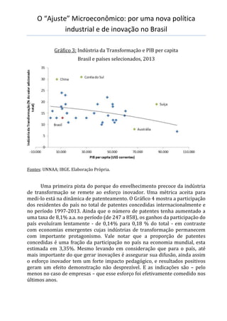 O “Ajuste” Microeconômico: por uma nova política
industrial e de inovação no Brasil
Gráfico 3: Indústria da Transformação e PIB per capita
Brasil e países selecionados, 2013
Fontes: UNNAA; IBGE. Elaboração Própria.
Uma primeira pista do porque do envelhecimento precoce da indústria
de transformação se remete ao esforço inovador. Uma métrica aceita para
medi-lo está na dinâmica de patenteamento. O Gráfico 4 mostra a participação
dos residentes do país no total de patentes concedidas internacionalmente e
no período 1997-2013. Ainda que o número de patentes tenha aumentado a
uma taxa de 8,1% a.a. no período (de 247 a 858), os ganhos da participação do
país evoluíram lentamente - de 0,14% para 0,18 % do total - em contraste
com economias emergentes cujas indústrias de transformação permanecem
com importante protagonismo. Vale notar que a proporção de patentes
concedidas é uma fração da participação no país na economia mundial, esta
estimada em 3,35%. Mesmo levando em consideração que para o país, até
mais importante do que gerar inovações é assegurar sua difusão, ainda assim
o esforço inovador tem um forte impacto pedagógico, e resultados positivos
geram um efeito demonstração não desprezível. E as indicações são – pelo
menos no caso de empresas – que esse esforço foi efetivamente comedido nos
últimos anos.
 