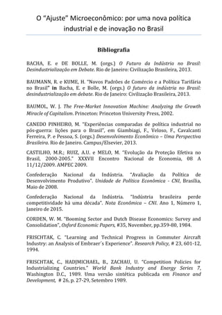 O “Ajuste” Microeconômico: por uma nova política
industrial e de inovação no Brasil
Bibliografia
BACHA, E. e DE BOLLE, M. (orgs.) O Futuro da Indústria no Brasil:
Desindustrialização em Debate. Rio de Janeiro: Civilização Brasileira, 2013.
BAUMANN, R. e KUME, H. “Novos Padrões de Comércio e a Política Tarifária
no Brasil” in Bacha, E. e Bolle, M. (orgs.) O futuro da indústria no Brasil:
desindustrialização em debate. Rio de Janeiro: Civilização Brasileira, 2013.
BAUMOL, W. J. The Free-Market Innovation Machine: Analyzing the Growth
Miracle of Capitalism. Princeton: Princeton University Press, 2002.
CANEDO PINHEIRO, M. “Experiências comparadas de política industrial no
pós-guerra: lições para o Brasil”, em Giambiagi, F., Veloso, F., Cavalcanti
Ferreira, P. e Pessoa, S. (orgs.) Desenvolvimento Econômico – Uma Perspectiva
Brasileira. Rio de Janeiro. Campus/Elsevier, 2013.
CASTILHO, M.R.; RUIZ, A.U. e MELO, M. “Evolução da Proteção Efetiva no
Brasil, 2000-2005.” XXXVII Encontro Nacional de Economia, 08 A
11/12/2009. AMPEC 2009.
Confederação Nacional da Indústria. “Avaliação da Política de
Desenvolvimento Produtivo”. Unidade de Política Econômica - CNI, Brasília,
Maio de 2008.
Confederação Nacional da Indústria. “Indústria brasileira perde
competitividade há uma década”. Nota Econômica – CNI. Ano 1, Número 1,
Janeiro de 2015.
CORDEN, W. M. “Booming Sector and Dutch Disease Economics: Survey and
Consolidation”, Oxford Economic Papers, #35, November, pp.359-80, 1984.
FRISCHTAK, C. “Learning and Technical Progress in Commuter Aircraft
Industry: an Analysis of Embraer´s Experience”. Research Policy, # 23, 601-12,
1994.
FRISCHTAK, C., HADJMICHAEL, B., ZACHAU, U. “Competition Policies for
Industrializing Countries.” World Bank Industry and Energy Series 7,
Washington D.C., 1989. Uma versão sintética publicada em Finance and
Development, # 26, p. 27-29, Setembro 1989.
 