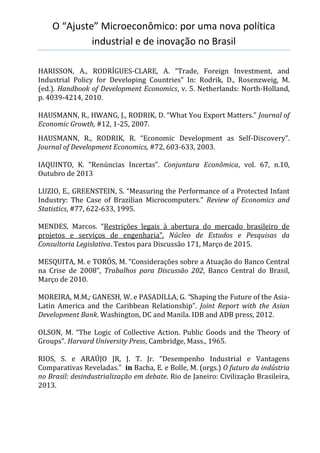 O “Ajuste” Microeconômico: por uma nova política
industrial e de inovação no Brasil
HARISSON, A., RODRÍGUES-CLARE, A. “Trade, Foreign Investment, and
Industrial Policy for Developing Countries” In: Rodrik, D., Rosenzweig, M.
(ed.). Handbook of Development Economics, v. 5. Netherlands: North-Holland,
p. 4039-4214, 2010.
HAUSMANN, R., HWANG, J., RODRIK, D. “What You Export Matters.” Journal of
Economic Growth, #12, 1-25, 2007.
HAUSMANN, R., RODRIK, R. “Economic Development as Self-Discovery”.
Journal of Development Economics, #72, 603-633, 2003.
IAQUINTO, K. “Renúncias Incertas”. Conjuntura Econômica, vol. 67, n.10,
Outubro de 2013
LUZIO, E., GREENSTEIN, S. “Measuring the Performance of a Protected Infant
Industry: The Case of Brazilian Microcomputers.” Review of Economics and
Statistics, #77, 622-633, 1995.
MENDES, Marcos. “Restrições legais à abertura do mercado brasileiro de
projetos e serviços de engenharia”. Núcleo de Estudos e Pesquisas da
Consultoria Legislativa. Textos para Discussão 171, Março de 2015.
MESQUITA, M. e TORÓS, M. “Considerações sobre a Atuação do Banco Central
na Crise de 2008”, Trabalhos para Discussão 202, Banco Central do Brasil,
Março de 2010.
MOREIRA, M.M.; GANESH, W. e PASADILLA, G. “Shaping the Future of the Asia-
Latin America and the Caribbean Relationship”. Joint Report with the Asian
Development Bank. Washington, DC and Manila. IDB and ADB press, 2012.
OLSON, M. “The Logic of Collective Action. Public Goods and the Theory of
Groups”. Harvard University Press, Cambridge, Mass., 1965.
RIOS, S. e ARAÚJO JR, J. T. Jr. “Desempenho Industrial e Vantagens
Comparativas Reveladas.” in Bacha, E. e Bolle, M. (orgs.) O futuro da indústria
no Brasil: desindustrialização em debate. Rio de Janeiro: Civilização Brasileira,
2013.
 
