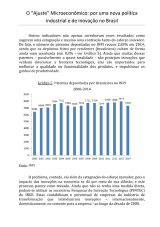 O “Ajuste” Microeconômico: por uma nova política
industrial e de inovação no Brasil
Outros indicadores não apenas corroboram esses resultados como
sugerem uma estagnação e mesmo uma contração tanto do esforço inovador.
De fato, o número de patentes depositadas no INPI recuou 2,83% em 2014,
sendo que os depósitos feitos por residentes (brasileiros) caíram de forma
ainda mais acentuada (em 8,3% - ver Gráfico 5). Ainda que muitas dessas
patentes – possivelmente a quase totalidade - não protejam inovações que
venham direcionar a fronteira tecnológica, elas são importantes para
melhorar a qualidade ou funcionalidade dos produtos, e impulsionar os
ganhos de produtividade.
Gráfico 5: Patentes depositadas por Brasileiros no INPI
2000-2014
Fonte: INPI
O problema, contudo, vai além da estagnação do esforço inovador, pois o
impacto das inovações na economia se dá por meio de sua difusão, e este
processo parece estar travado. Ainda que não se tenha uma medida direta,
podem-se utilizar as sucessivas Pesquisas de Inovação Tecnológica (PINTEC)
do IBGE. Estas contabilizam o percentual de empresas da indústria de
transformação que introduziram inovações – internacionalmente,
domesticamente, ou somente para a empresa - ao longo da década de 2000.
 