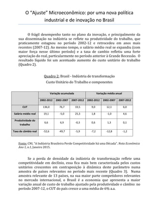 O “Ajuste” Microeconômico: por uma nova política
industrial e de inovação no Brasil
O frágil desempenho tanto no plano da inovação, e principalmente da
sua disseminação na indústria se reflete na produtividade do trabalho, que
praticamente estagnou no período 2002-12 e retrocedeu em anos mais
recentes (2007-12). Ao mesmo tempo, o salário médio real se expandiu (com
maior força nesse último período) e a taxa de cambio refletiu uma forte
apreciação do real, particularmente no período anterior à Grande Recessão. O
resultado líquido foi um acentuado aumento do custo unitário do trabalho
(Quadro 2).
Quadro 2: Brasil - Indústria de transformação
Custo Unitário do Trabalho e componentes
Variação acumulada Variação média anual
2002-2012 2002-2007 2007-2012 2002-2012 2002-2007 2007-2012
CUT 136,0 76,7 33,5 9,0 12,1 6,0
Salário médio real 19,1 -5,0 25,3 1,8 -1,0 4,6
Produtividade do
trabalho
6,6 6,9 -0,3 0,6 1,3 0,1
Taxa de câmbio real -52,6 -49,7 -5,9 -7,2 -12,8 -1,2
Fonte: CNI, “A Indústria Brasileira Perde Competitividade há uma Década”. Nota Econômica
Ano 1, n.1, Janeiro 2015.
Se a perda de densidade da indústria de transformação reflete uma
competitividade em declínio, essa fica mais bem caracterizada pelos custos
unitários crescentes em contraposição à dinâmica deste parâmetro numa
amostra de países relevantes no período mais recente (Quadro 3). Numa
amostra relevante de 13 países, na sua maior parte competidores relevantes
no mercado internacional, o Brasil é a economia que apresenta a maior
variação anual de custo de trabalho ajustado pela produtividade e câmbio: no
período 2007-12, o CUT do país cresce a uma média de 6% a.a.
 