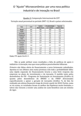 O “Ajuste” Microeconômico: por uma nova política
industrial e de inovação no Brasil
Quadro 3: Comparação Internacional do CUT
Variação anual percentual no período 2007-12, Brasil e países selecionados
Fonte: CNI, op.cit. Quadro 2.
Não se pode atribuir esses resultados a falta de políticas de apoio à
indústria e à inovação, mas que essas políticas possivelmente falharam.
Primeiro não faltou oferta de financiamento a juros fortemente subsidiados.
Apostou-se nos últimos anos numa premissa com toda a probabilidade falha:
uma rápida expansão do financiamento levaria a uma forte resposta das
empresas no plano do investimento e da inovação. E medido tanto pelos
desembolsos do PSI - Programa de Sustentação ao Investimento (Gráfico 6)
quanto pelos desembolsos do BNDES e da FINEP direcionados
especificamente a apoiar a geração de inovações (Gráfico 7), de fato foi
realizado um esforço financeiro longe de trivial a partir de 2010. Porém, como
se viu acima, os resultados foram na melhor das hipóteses muito limitados, e
talvez não viessem a resistir uma análise de custo-benefício com um mínimo
de rigor.
 