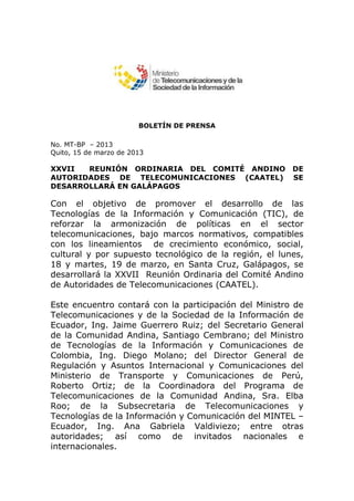 BOLETÍN DE PRENSA

No. MT-BP – 2013
Quito, 15 de marzo de 2013

XXVII  REUNIÓN ORDINARIA DEL COMITÉ ANDINO              DE
AUTORIDADES DE TELECOMUNICACIONES (CAATEL)              SE
DESARROLLARÁ EN GALÁPAGOS

Con el objetivo de promover el desarrollo de las
Tecnologías de la Información y Comunicación (TIC), de
reforzar la armonización de políticas en el sector
telecomunicaciones, bajo marcos normativos, compatibles
con los lineamientos de crecimiento económico, social,
cultural y por supuesto tecnológico de la región, el lunes,
18 y martes, 19 de marzo, en Santa Cruz, Galápagos, se
desarrollará la XXVII Reunión Ordinaria del Comité Andino
de Autoridades de Telecomunicaciones (CAATEL).

Este encuentro contará con la participación del Ministro de
Telecomunicaciones y de la Sociedad de la Información de
Ecuador, Ing. Jaime Guerrero Ruiz; del Secretario General
de la Comunidad Andina, Santiago Cembrano; del Ministro
de Tecnologías de la Información y Comunicaciones de
Colombia, Ing. Diego Molano; del Director General de
Regulación y Asuntos Internacional y Comunicaciones del
Ministerio de Transporte y Comunicaciones de Perú,
Roberto Ortiz; de la Coordinadora del Programa de
Telecomunicaciones de la Comunidad Andina, Sra. Elba
Roo; de la Subsecretaria de Telecomunicaciones y
Tecnologías de la Información y Comunicación del MINTEL –
Ecuador, Ing. Ana Gabriela Valdiviezo; entre otras
autoridades; así como de invitados nacionales e
internacionales.
 