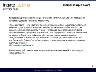 Оптимизация сайтаПроцесс продвижения сайта всегда начинается с оптимизации, то есть подведение качества кода сайта близкого к идеальному.«Хороший сайт — это сайт для людей. Если пользователь может прочитать на нем текст, посмотреть картинки и найти необходимый раздел, то это уже неплохо. Но поисковая система Яндекс — это всего лишь сложная программа. Чтобы поисковая программа «прочитала» всю информацию, которая содержится на вашем сайте, нужно подумать об этом при проектировании сайта.Это руководство поможет веб-мастерам и владельцам сайтов сделать так, чтобы их сайт без ошибок индексировался и корректно ранжировался поисковой системой Яндекс.»© Рекомендации ЯндексаПроводимые действия как раз и направлены на оптимизацию сайта под стандарт «хорошего сайта».1Ingate Development \ Confidential © \ 2010