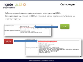 Дубли контента. Последствия дублейСайт может содержать страницы с одинаковым контентом, но расположенные по разным адресам. Для поисковой системы эти страницы являются различными. Дубли негативно сказываются на продвижении.При наличии дубля продвигаемой страницы поисковаясистема не будет ранжировать искомый документ высоко либо вообще исключит его из индекса.Дубли непродвигаемых страниц негативно сказываются на общем уровне доверия к сайту. При большом количестве дублей ресурс может быть исключен из индекса.7Ingate Development \ Confidential © \ 2010