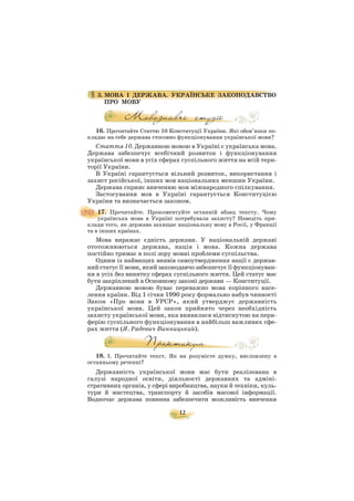 12
3. МОВА І ДЕРЖАВА. УКРАЇНСЬКЕ ЗАКОНОДАВСТВО
ПРО МОВУ
16. Прочитайте Статтю 10 Конституції України. Які обов’язки по
кладає на себе держава стосовно функціонування української мови?
Стаття 10. Державною мовою в Україні є українська мова.
Держава забезпечує всебічний розвиток і функціонування
української мови в усіх сферах суспільного життя на всій тери
торії України.
В Україні гарантується вільний розвиток, використання і
захист російської, інших мов національних меншин України.
Держава сприяє вивченню мов міжнародного спілкування.
Застосування мов в Україні гарантується Конституцією
України та визначається законом.
17. Прочитайте. Прокоментуйте останній абзац тексту. Чому
українська мова в Україні потребувала захисту? Наведіть при
клади того, як держава захищає національну мову в Росії, у Франції
та в інших країнах.
Мова виражає єдність держави. У національній державі
ототожнюються держава, нація і мова. Кожна держава
постійно тримає в полі зору мовні проблеми суспільства.
Одним із найвищих виявів самоутвердження нації є держав
ний статус її мови, який законодавчо забезпечує її функціонуван
ня в усіх без винятку сферах суспільного життя. Цей статус має
бути закріплений в Основному законі держави — Конституції.
Державною мовою буває переважно мова корінного насе
лення країни. Від 1 січня 1990 року формально набув чинності
Закон «Про мови в УРСР», який утверджує державність
української мови. Цей закон прийнято через необхідність
захисту української мови, яка виявилася відтиснутою на пери
ферію суспільного функціонування в найбільш важливих сфе
рах життя (Я. Радевич Винницький).
18. І. Прочитайте текст. Як ви розумієте думку, висловлену в
останньому реченні?
Державність української мови має бути реалізована в
галузі народної освіти, діяльності державних та адміні
стративних органів, у сфері виробництва, науки й техніки, куль
тури й мистецтва, транспорту й засобів масової інформації.
Водночас держава повинна забезпечити можливість вивчення
 