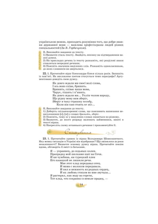 14
українською мовою, приходить розуміння того, що добре знан
ня державної мови — важлива професіограма людей різних
спеціальностей (За В. Горбачуком).
ІІ. Виконайте завдання до тексту.
1) Визначте стиль тексту. Знайдіть лексику на підтвердження ва
шої думки.
2) На прикладах речень із тексту розкажіть, які розділові знаки
ставляться всередині речення.
3) Поясніть значення виділених слів. Розкажіть однокласникам,
до яких словників ви зверталися.
22. І. Прочитайте вірш Олександра Олеся кілька разів. Запишіть
із пам’яті. Як висловлене поетом стосується теми параграфа? Аргу
ментовано доведіть свою думку.
Як довго ждали ми своєї волі слова,
І ось воно співа, бринить.
Бринить, співає наша мова,
Чарує, тішить і п’янить.
Як довго ждали ми... Уклін чолом народу,
Що рідну мову нам зберіг,
Зберіг в таку страшну негоду,
Коли він сам стоять не міг...
ІІ. Виконайте завдання до тексту.
1) Доберіть спільнокореневі слова, що пояснюють написання не
наголошених [е], [и] у словах бринить, зберіг.
2) Поясніть, чому не у виділених словах пишеться по різному.
3) Визначте, до якого розряду належать займенники, вжиті в
тексті вірша.
4) Накресліть схему останнього речення і прокоментуйте її.
23. І. Прочитайте уривок із вірша Володимира Шовкошитного.
Яку мовну ситуацію в Україні він відображає? Що змінилося за роки
незалежності? Визначте основну думку вірша. Прочитайте поезію
вдома, обговоріть її зміст із батьками.
Я — украинец, до седьмых колен.
Прапрадед мой шелками шит на Сечи.
И ни чужбина, ни турецкий плен
Его казацкой не лишили речи.
Мне этот клад передавал отец.
И мама с молоком передавала.
И пил я нежность из родных сердец,
И их любовь стихом во мне звучала...
Я растерял, как воду из горсти,
Тот клад, что сохранил в неволе прадед, —
 