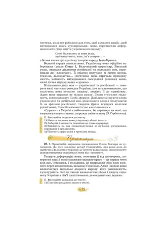 16
системи, коли все робилося для того, щоб «злилися нації», щоб
витворилася якась «універсальна» мова, спричинили дефор
мацію всіх сфер життя українського народу.
Сотні бід тяглись за нами вслід,
щоб нашу честь, язик, ім’я затерти... —
з болем писав про трагічну історію народу Іван Франко.
Великої наруги зазнала мова. Українську мову офіційно за
бороняли (укази Петра І, Валуєвський циркуляр, Емський
указ), вважали діалектом російської чи польської мов, спри
ймали як «хлопську». Її свідомо вилучали зі сфери науки,
техніки, діловодства... Поступово мова втрачала природну
якість, натомість витворювався своєрідний різновид мови,
який дістав згірдну назву «суржик».
Мішаниною двох мов — української та російської — гово
рить нині частина громадян України, хоч загальновизнано, що
скалічена мова отуплює людину, зводить її до примітиву.
Адже мова виражає не тільки думку. Слово стимулює свідо
мість, підпорядковує її собі, формує. Довільно змішуючи слова
української та російської мов, відмінюючи слова і сполучаючи
їх за зразком російської, творячи фрази всупереч моделям
рідної мови, її носій мимоволі стає «напівмовним».
«Суржик» в Україні є небезпечним, бо паразитує на мові, що
творилася тисячоліттями, загрожує змінити мову (О. Сербенська).
ІІ. Виконайте завдання до тексту.
1) Назвіть частини мови у першому абзаці тексту.
2) Доберіть і запишіть синоніми до слова циркуляр.
3) Випишіть по два словосполучення зі зв’язком узгодження,
керування і прилягання.
4) Поясніть орфограми в третьому абзаці.
28. І. Прочитайте звернення письменника Олеся Гончара до су
часників. До чого закликає автор? Поміркуйте, яка ваша роль як
майбутніх філологів у боротьбі за чистоту рідної мови. Запропонуйте
шляхи очищення української мови від «суржику».
Усунути деформацію мови, очистити її від спотворень, по
вернути нашій мові справжню народну красу — це справа честі
всіх нас, і старших, і молодших, це природний обов’язок кож
ного перед незалежною, вільною Україною. Адже і мовою нації
визначається моральне здоров’я народу, його розвиненість,
культурність. Усе це також визначатиме образ і творчу спро
могу України в сім’ї цивілізованих демократичних держав.
ІІ. Виконайте завдання до тексту.
1) Поясніть розділові знаки в тексті.
 
