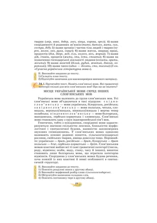 19
тварин (звір, вовк, бобер, лось, вівця, корова, орел); 4) назви
спорідненості й родинних зв’язків (тато, батько, мати, син,
сестра, дід); 5) назви органів і частин тіла людей і тварин (че
реп, мозок, око, рука, серце); 6) назви житла, знарядь праці,
продуктів (дім, двері, мед, сіль, колесо, вісь, жорна); 7) назви
дій, станів, процесів (жити, іти, їсти, стояти); 8) назви на
позначення господарської діяльності людини (копати, орати,
місити); 9) назви якостей (білий, рудий, жовтий, довгий, ко
роткий); 10) назви чисел (один — десять, сто, тисяча) (З кн.
«Сучасна українська літературна мова»).
II. Виконайте завдання до тексту.
1) Складіть план тексту.
2) Підготуйте запитання для взаємоперевірки вивченого матеріалу.
34. I. Прочитайте текст. Назвіть слов’янські мови. Які граматичні
категорії спільні для всіх слов’янських мов? Про що це свідчить?
МІСЦЕ УКРАЇНСЬКОЇ МОВИ СЕРЕД ІНШИХ
СЛОВ’ЯНСЬКИХ МОВ
Українська мова належить до групи слов’янських мов. Усі
слов’янські мови об’єднуються в такі підгрупи: с х і д н о
с л о в ’ я н с ь к у — мови українська, білоруська, російська;
з а х і д н о с л о в ’ я н с ь к у — мови польська, чеська, сло
вацька, верхньолóжицька, нижньолóжицька і мертва тепер
полабська; п і в д е н н о с л о в ’ я н с ь к у — мови болгарська,
македонська, сербсько хорватська і словенська. Слов’янські
мови становлять одну з груп індоєвропейської сім’ї мов.
Генетично, тобто з походження, споріднені мови характе
ризуються значною спільністю лексики, близькістю морфо
логічної і синтаксичної будови, наявністю закономірних
звукових співвідношень. У слов’янських мовах однаково
називають основні родинні поняття, сільськогосподарські
рослини, свійських тварин, явища довкілля тощо. Порівняй
те: українське — брат, російське — брат, білоруське — брат
польське — brat, сербсько хорватське — брäт. Слов’янським
мовам властиві майже всі ті самі граматичні категорії (числа,
роду, відмінка; особи, виду, стану, часу й інших), виняток
становить лише болгарська мова, що втратила категорію
відмінків. Споріднена у слов’янських мовах будова речення,
хоча кожній із них властиві й певні особливості в синтак
сичній структурі.
II. Виконайте завдання до тексту.
1) Поясніть розділові знаки у другому абзаці.
2) Виконайте морфемний розбір слова сільськогосподарські.
3) Обґрунтуйте написання складних слів.
4) Поясніть постановку тире в другому абзаці.
 
