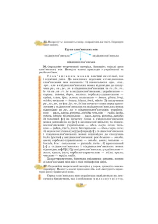 20
35. Накресліть і доповніть схему, спираючись на текст. Перевірте
одне одного.
Групи слов’янських мов
східнослов’янська західнослов’янська
південнослов’янська
36. Опрацюйте теоретичний матеріал. Випишіть спільні риси
слов’янських мов. Наведіть власні приклади з української та
російської мов.
С л о в ’ я н с ь к и м м о в а м властиві як спільні, так
і відмінні риси. До важливих звукових співвідношень
слов’янських мов належать: 1) повноголосся оро , оло ,
ере , еле в східнослов’янських мовах відповідно до сполу
чень ра , ла , ре , ле в південнослов’янських та ro , lo , re ,
le чи ra , la , re , le в західнослов’янських: українською —
корова, голова, берег, молоко; сербсько хорватською —
крäва, глава, брег, млеко; польською — krowa, glowa, breg,
mleko; чеською — krawa, hlawa, breh, mleko; 2) сполучення
ра , ла , ро , ло (ra , la , ro , lo ) на початку слова перед приго
лосним у східнослов’янських та західнослов’янських мовах
відповідно до ра , ла у південнослов’янських: українсь
кою — рало, ласка, робота, лобода; чеською — radlo, laska,
robota, loboda; болгарською — рало, ласка, робота, лабода;
3) голосний [о] на початку слова в східнослов’янських
мовах відповідно до [йе] в західнослов’янських та півден
нослов’янських: українською — один, озеро, осінь; чесь
кою — jeden, jezero, jezen; болгарською — єдин, єзеро, єсен;
4) звукосполучення [зв], [цв] перед [e] у східнослов’янських
і південнослов’янських мовах відповідно до сполучень
hv,kv (gw,kw) у західнослов’янських: російською — звезда,
цвет; сербсько хорватською — звезда, цвет; чеською —
hvezda, kvet, польською — gwiazda, kwiat; 5) приголосний
[л] у східнослов’янських і південнослов’янських мовах
відповідно до [dl] і [tl] у західнослов’янських: українською —
мило, крило, сало; сербсько хорватською — мüло, крило;
чеською — mydlo, sadlo.
Характеризуючись багатьма спільними рисами, кожна
зі слов’янських мов має і свої специфічні риси.
37. Опрацюйте теоретичний матеріал у парах, проведіть взаємо
перевірку. Наведіть власні приклади слів, які ілюструють харак
терні риси української мови.
Серед слов’янських мов українська виділяється як лек
сичним багатством, так і особливою м и л о з в у ч н і с т ю.
 