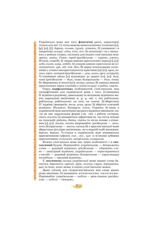 21
Українська мова має такі фонетичні риси, характерні
тільки для неї: 1) чітка вимова ненаголошених голосних [о],
[у], [а], [і]: дорога, голова, сухий, літати; 2) уживання і в
закритому складі: літо, кінь, піч; 3) початкові і та о зника
ють у деяких словах, спільних для інших слов’янських мов:
грати, мати, Гнат, город (російською — играть, иметь,
Игнат, огород); 4) тверда вимова приголосних перед [е], [и]:
небо, синій, нива, лебідь; 5) кінцеві дзвінкі приголосні не ог
лушуються: зуб, лід, ніж, Бог; 6) перед початковими голос
ними у словах використовуються приставні [в] і [г]: вуса, во
гонь, горіх, гострий (російською — усы, огонь, орех, острый);
7) уживання звука [и] відповідно до давніх [ы], [и]: дим,
нива (російською — дым, нива; білоруською — дым, ніва);
8) збереження м’якості [ц′]: місяць, швець; 9) дзвінка вимова
приголосних перед глухими у кінці складу: кладка, ложка.
Серед морфологічних особливостей слов’янських мов
специфічними для української мови є такі: 1) іменники
ІІ відміни в родовому, давальному та місцевому відмінках ма
ють паралельні закінчення а, у; у, ові; і, еві: робітника,
робітнику, робітникові; на коні, на коневі; 2) збереглася
ІV відміна іменників: теля, ягня, орля; 3) зберігся кличний
відмінок: Михайле, Катрусю, земле, Україно; 4) лише в
українській мові закінчення орудного відмінка іменників ою,
ею не має паралельної форми ( ой, ей): з рідною сестрою,
своєю землею; 5) вживаються інфінітиви на ти після основи
на голосний: робити, діяти, спати та після основи з кінце
вим [г], [к]: могти, пекти (порівняйте: російською — мочь,
печь; білоруською — магчы, пячы); 6) з праслов’янської мови
збереглося дієслівне закінчення мо в першій особі множини:
беремо, берімо; 7) тільки в українській мові вживаються
прикметникові суфікси ськ , зьк , цьк із м’якими зубними
приголосними: сільський, запорізький, козацький.
Кожна слов’янська мова має певні особливості і в син
таксичній будові. Порівняйте: українською — дотримати
слова — родовий відмінок; російською — сдержать сло
во — знахідний відмінок; українською — користуватися
з нагоди — родовий відмінок; білоруською — карыстацца
выпадкам — орудний відмінок.
У лексичному складі української мови наявні слова ба
гаття, баритися, гарний, мрія, лелека, смуга, міркувати,
цап та інші, яких немає в інших слов’янських мовах.
Деякі спільні для східнослов’янських мов слова мають
різне значення. Їх називають міжмовними омонімами.
Порівняйте: українською — неділя — день тижня; російсь
кою — неделя —тиждень.
 