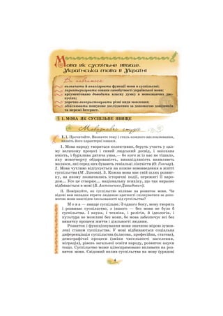 1. МОВА ЯК СУСПІЛЬНЕ ЯВИЩЕ
1. І. Прочитайте. Визначте тему і стиль кожного висловлювання,
назвіть його характерні ознаки.
1. Мова народу твориться колективно, беруть участь у цьо
му великому процесі і сивий людський досвід, і закохана
юність, і бурхлива дитяча уява,— бо кого ж із нас не тішило,
яку мовотворчу обдарованість, винахідливість виявляють
малюки, які серед них бувають геніальні лінгвісти (О. Гончар).
2. Мова чутливо відгукується на кожне нововведення в житті
суспільства (М. Ланова). 3. Кожна мова має свій шлях розвит
ку, на якому позначились історичні події, пережиті її наро
дом... Усе це створює... національну психіку, що так виразно
відбивається в мові (Б. Антоненко Давидович).
II. Поміркуйте, як суспільство впливає на розвиток мови. Чи
відомі вам випадки втрати людиною здатності спілкуватися за допо
могою мови внаслідок ізольованості від суспільства?
М о в а — явище суспільне. З одного боку, мову творить
і розвиває суспільство, з іншого — без мови не було б
суспільства. І наука, і техніка, і релігія, й ідеологія, і
культура не можливі без мови, бо мова забезпечує всі без
винятку процеси життя і діяльності людини.
Розвиток і функціонування мови значною мірою зумов
лені станом суспільства. У мові відбиваються соціальна
диференціація суспільства (класова, професійна, статева),
демографічні процеси (зміни чисельності населення,
міграція), рівень загальної освіти народу, розвиток науки
тощо. Суспільство може цілеспрямовано впливати на роз
виток мови. Свідомий вплив суспільства на мову (урядові
4
визначати й аналізувати функції мови в суспільстві;
характеризувати ознаки самобутності української мови;
аргументовано доводити власну думку в мовознавчих дис
кусіях;
доречно використовувати різні види мовлення;
здійснювати пошукове дослідження за допомогою довідників
та мережі Інтернет.
 