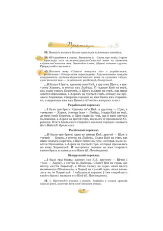 22
38. Наведіть якомога більше прикладів міжмовних омонімів.
39. Об’єднайтеся в групи. Випишіть із «Слова про похід Ігорів»
приклади слів спільносхіднослов’янської мови та сучасних
східнослов’янських мов. Зачитайте слова, дібрані кожною групою.
Сформулюйте висновки.
40. Зіставте мову «Повісті минулих літ» з українським,
російським і білоруським перекладами. Аргументовано доведіть
спорідненість спільносхіднослов’янської мови та сучасних східно
слов’янських мов — української, російської, білоруської.
...И быша 3 брата, единому имя Кий, а другому Щекъ, а тре
тьому Хоривъ, и сестра ихъ Лыбúдь. Й сьдяше Кий на горú,
кдь ныне узвозъ Боричевъ, а Щекъ сьдяше на горú, кдь ныне
зовется Щековица, а Хоривъ на третьей горú, отнюду же про
звася Хоривица; створиша городок во имя брата ихъ старьша
го, и нарекоша имя ему Киевъ («Повість минулих літ»).
Український переклад
...І були три брати. Одному ім’я Кий, а другому — Щек, а
третьому — Хорив, і сестра їхня — Либідь. І сидів Кий на горі,
де нині узвіз Боричів, а Щек сидів на горі, що й нині зветься
Щекавиця, а Хорив на третій горі, від нього ж прозвалася Хо
ревиця. В ім’я брата свого старшого заклали городок і назвали
його Київ (В. Яременко).
Російський переклад
...И были три брата: один по имени Кий, другой — Щек и
третий — Хорив, а сестра их Лыбедь. Сидел Кий на горе, где
ныне подъём Боричев, а Щек сидел на горе, которая ныне зо
вётся Щековица, а Хорив на третьей горе, которая прозвалась
по нему Хоревицей. И построили городок во имя старшего
своего брата и назвали его Киев (В. Пономарьов).
Білоруський переклад
...І былі тры браты: адному імя Кій, другому — Шчэк і
трэці — Харыў, а сестра їх Лыбедзь. Сядзеў Кій на гары, дзе
цяпер пад’ём Барычаў, а Шчэк сядзеу на гары, якая цяпер
называецца Шчакавица, а Харыў на трэцяй гары, якая назва
лася на ім Харавіцай. І пабудавалі гарадок ў імя старэйшаго
свайго брата і назвали яго Кіеў (В. Пономарьов).
41. I. Прочитайте уривки з віршів. Знайдіть у словах уривків
спільні риси, властиві всім слов’янським мовам.
 