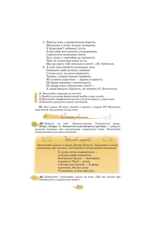 23
1. Зійшла вода з дніпровських берегів,
Збудивши в лозах челядь комарину.
У різнотрав’ї займищ і лугів
З під хмар нахлюпано ультрамарину.
І проситься запитання святе,
Хоч, може, і звичайне до смішного:
Чим ти подякував землі за те,
Що цю красу тобі поклала в ноги?.. (М. Руденко).
2. А степ уже сивий на поминках літа.
Осіннього неба останні глибини.
І гілка суха, як рука кармеліта,
Тримає у жмені оранж горобини.
Як глянеш упростяж — дорога в намисті.
Ці барви червлені і жовтогарячі,
Ці щедрі сади у багряному листі! —
А люди бредуть і бредуть, як незрячі (Л. Костенко).
II. Виконайте завдання до текстів.
1) Зробіть письмово фонетичний розбір слова челядь.
2) Виконайте морфемний аналіз слів різнотрав’я, упростяж.
3) Поясніть розділові знаки в реченнях.
42. Яка думка об’єднує уривки з віршів у вправі 43? Напишіть
невеликий твір роздум на цю тему.
43. Зайдіть на сайт «Енциклопедія. Українська мова»
(http://litopys 3. freeservers.com/ukrmova/um.thm) і доберіть
цікавий матеріал про походження української мови. Підготуйте
повідомлення для однокласників.
Прочитайте уривок із вірша Дмитра Білоуса. Продовжіть поезію
розповіддю про випадок, пов’язаний із міжмовними омонімами.
О, дуже легко помилиться —
суцільні рифи навкруги:
болгарське булка — молодиця,
вонявка в Чехії —духи,
а білоруське бульба — й зроду
картопля. Он які діла!
Та розкажу я вам пригоду...
44. Побудуйте і розіграйте діалог на тему «Що ми знаємо про
самобутність української мови?».
 