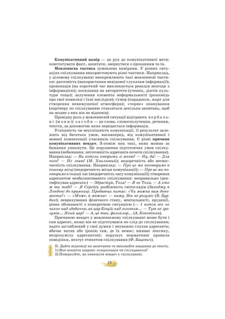 25
Комунікативний намір — це рух до комунікативної мети:
констатувати факт, запитати, звернутися з проханням та ін.
Мовленнєва тактика зумовлена намірами. У різних ситу
аціях спілкування використовують різні тактики. Наприклад,
у діловому спілкуванні виокремлюють такі мовленнєві такти
ки: раптовість (використання невідомої слухачам інформації);
провокація (на короткий час викликається реакція незгоди з
інформацією); посилання на авторитети (учених, діячів куль
тури тощо); залучення елемента неформальності (розповідь
про свої помилки і їхні наслідки); гумор (парадокси, жарт для
створення невимушеної атмосфери); «чорне» опанування
(партнеру по спілкуванню ставляться декілька запитань, щоб
на жодне з них він не відповів).
Провідну роль у мовленнєвій ситуації відіграють в е р б а л ь
н і (м о в н і) з а с о б и — це слова, словосполучення, речення,
тексти, за допомогою яких передається інформація.
Успішність чи неуспішність комунікації, її результат зале
жить від багатьох умов, насамперед, від комунікативної і
мовної компетенції учасників спілкування. Є різні причини
комунікативних невдач. З поміж них такі, яких можна за
бажання уникнути. Це порушення підготовчих умов спілку
вання (небажання, неготовність адресанта почати спілкування).
Наприклад: — Ви хотіли говорити зі мною? — Ну, да! — Для
чого? — Не знаю! (М. Хвильовий); недоречність або несвоє
часність спілкування. Наприклад: — Про це ми поговоримо в
іншому місці (недоречність місця комунікації); — Про це ми по
говоримо в інший час (недоречність часу комунікації); створення
адресантом незбалансованого спілкування: неправильно іден
тифікував адресата ( — Здрастуй, Толя! — Я не Толя. — А хто
ж ти тоді? — Я Сергій); розбіжність світоглядів (Заходжу в
Лондоні до крамниці. Продавець питає: «Чи можна вам допо
могти?» — «Може, й можна» — кажу. Він не розуміє (В. Бур
дик); неврахування фізичного стану, ментальності, ерудиції,
рівня обізнаності з конкретною ситуацією (— І потім він не
чахне над здобиччю, як цар Кощій над золотом... — Тут не зро
зумів... Який цар? — А, це так, фольклор... (А. Кокотюха).
Причиною невдач у мовленнєвому спілкуванні може бути і
сам адресат, якщо він не підготувався як слід до спілкування;
надто заглиблений у свої думки і неуважно слухав адресанта;
вбачає натяк або іронію там, де їх немає; вживає лексику,
незрозумілу адресантові; порушує нормативні правила
поведінки, нехтує етикетом спілкування (Ф. Бацевич).
ІІ. Дайте відповіді на запитання та виконайте завдання до тексту.
1) Яке поняття ширше: комунікація чи спілкування?
2) Поміркуйте, як уникнути невдач у спілкуванні.
 