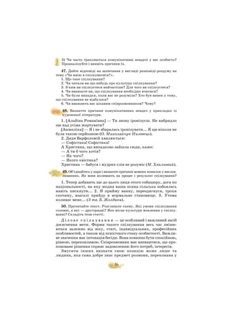 26
3) Чи часто трапляються комунікативні невдачі у вас особисто?
Проаналізуйте і виявіть причини їх.
47. Дайте відповіді на запитання у вигляді розповіді роздуму на
тему «Чи вмію я спілкуватися?».
1. Що таке спілкування?
2. Чи читали ви що небудь про культуру спілкування?
3. З ким ви спілкуєтеся найчастіше? Для чого ви спілкуєтеся?
4. Чи вважаєте ви, що спілкування необхідно вчитися?
5. Чи були випадки, коли вас не розуміли? Хто був винен у тому,
що спілкування не відбулося?
6. Чи вважають вас цікавим співрозмовником? Чому?
48. Визначте причини комунікативних невдач у прикладах із
художньої літератури.
1. [Альбіна Романівна] — Ти знову іронізуєш. Не набридло
ще над усіма жартувати?
[Анжеліка] — Я і не збиралась іронізувати... Я ще ніколи не
була такою серйозною (О. Миколайчук Низовець).
2. Дядя Варфоломій хвилюється:
— Софістика! Софістика!
А Христина, що випадково зайшла сюди, каже:
— А ти б чого хотів?
— Як чого?
— Якого хвістика?
Христина — бабуся і мудрих слів не розуміє (М. Хвильовий).
49. Об’єднайтесьупариівизначтепричинимовнихпомилокувислов
люваннях. Як вони впливають на процес і результат спілкування?
1. Тепер добавить ще до цього лиця отого собацюру, дога по
національності, на яку жодна наша псина сільська побоялась
навіть пискнути... 2. Я прийму ванну, переодягнуся, трохи
спочину, взагалі прийду в нормальне становище. 3. Утома
коливає мене... (З тв. Б. Жолдака).
50. Прочитайте текст. Розгляньте схему. Які умови спілкування
головні, а які — другорядні? Яке місце культури мовлення у спілку
ванні? Складіть тези статті.
Д і л о в е с п і л к у в а н н я — це особливий і важливий засіб
досягнення мети. Форми такого спілкування весь час зміню
ються залежно від віку, статі, індивідуальних, професійних
особливостей, а також від психічного стану особистості. Важли
ве значення має інтонація бесіди. Вона повинна бути спокійною,
рівною, переконливою. Співрозмовник має впевнитися, що про
поноване рішення сприяє задоволенню його потреб, інтересів.
Змусити інших визнати свою позицію може лише та
людина, яка сама добре знає предмет розмови, переконана у
 