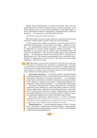 28
Якщо мова неправильна, то вона не означає того, що має
означати; коли ж вона не означає того, що має означати, то не
буде зроблено того, що має бути зроблене; а тоді моральність і
всяке мистецтво почнуть занепадати, справедливість зійде на
манівці — і всі впадуть у стан безладного хаосу.
ІІ. Поясніть розділові знаки в реченні.
53. Прочитайте висловлювання видатних українців про культуру
мовлення. Сформулюйте основну думку всіх висловлювань.
1. Без поваги, без любові до рідного слова не може бути ні
всебічної вихованості, ні духовної культури... Мовна культу
ра — це живодайний корінь культури... (В. Сухомлинський).
2. Боротьба за чистоту мови й високу мовну культуру — це
боротьба за культуру взагалі. Дбати про очищення мови від
усякого засмічення й про дальше піднесення її культурного
рівня — це обов’язок усього суспільства (За Б. Антоненком
Давидовичем). 3. Як парость виноградної лози, плекайте мову.
Пильно й ненастанно політь бур’ян. Чистіша від сльози вона
хай буде... (М. Рильський).
54. Пригадайте, що таке мова і мовлення. Чи може бути мова пра
вильною чи неправильною, багатою чи одноманітною, логічною
чи нелогічною, точною чи неточною? Чи можуть ці характеристики
стосуватися мовлення? Об’єднайтеся в групи та опрацюйте теоретич
ний матеріал, складіть план, випишіть ключові слова. Підготуйте
усне лінгвістичне повідомлення за темою.
Культура мовлення — це система вимог, регламентацій
стосовно вживання мови в мовленнєвій діяльності (усній і
писемній). Належна культура мовлення — це свідчення
розвинутого інтелекту і високої загальної культури особис
тості. Одним із завдань культури є подолання мовних сте
реотипів: стереотипи мовлення — це стереотипи мислення.
Культура мовлення має велике національне і соціальне
значення: вона забезпечує високий рівень мовного спілку
вання, ефективне здійснення всіх функцій мови, ушляхет
нює стосунки між людьми, сприяє підвищенню загальної
культури особистості та суспільства загалом. Через культу
ру мовлення відбувається вдосконалення самої мови.
Культура мовлення проявляється в таких основних
ознаках: н о р м а т и в н і с т ь, а д е к в а т н і с т ь, е с т е
т и ч н і с т ь, п о л і ф у н к ц і о н а л ь н і с т ь, л о г і ч н і с т ь,
д о р е ч н і с т ь, в и р а з н і с т ь, б а г а т с т в о.
Нормативність — це дотримання правил усного і писем
ного мовлення: правильне наголошування, інтонування,
слововживання, будова речень, діалогу, тексту, недопущення
стилістичної невідповідності.
 