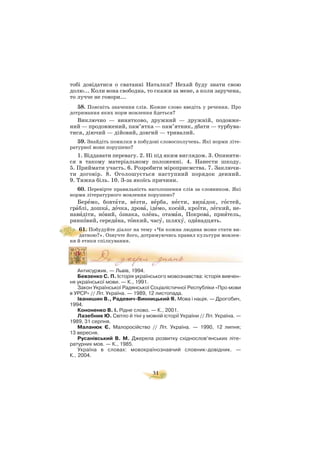 тобі довідатися о сватанні Наталки? Нехай буду знати свою
долю... Коли вона свободна, то скажи за мене, а коли заручена,
то лучче не говори...
58. Поясніть значення слів. Кожне слово введіть у речення. Про
дотримання яких норм мовлення йдеться?
Виключно — винятково, дружний — дружній, подовже
ний — продовжений, пам’ятка — пам’ятник, дбати — турбува
тися, діючий — дійовий, довгий — тривалий.
59. Знайдіть помилки в побудові словосполучень. Які норми літе
ратурної мови порушено?
1. Віддавати перевагу. 2. Ні під яким виглядом. 3. Опинити
ся в такому матеріальному положенні. 4. Нанести шкоду.
5. Приймати участь. 6. Розробити міроприємства. 7. Заключи
ти договір. 8. Оголошується наступний порядок денний.
9. Тяжка біль. 10. З за якоїсь причини.
60. Перевірте правильність наголошення слів за словником. Які
норми літературного мовлення порушено?
Берåмо, бовтàти, вåзти, вåрба, нåсти, випàдок, гîстей,
грàблі, дошкà, дîчка, дровà, ідåмо, косèй, кро¿ти, лåгкий, не
навèдіти, нîвий, îзнака, олåнь, отамàн, Покровà, приÿтель,
ринкîвий, середèна, тîнкий, часó, шляхó, одèнадцять.
61. Побудуйте діалог на тему «Чи кожна людина може стати ви
датною?». Озвучте його, дотримуючись правил культури мовлен
ня й етики спілкування.
Антисуржик. — Львів, 1994.
Бевзенко С. П. Історія українського мовознавства: історія вивчен
ня української мови. — К., 1991.
Закон Української Радянської Соціалістичної Республіки «Про мови
в УРСР» // Літ. Україна. — 1989, 12 листопада.
Іванишин В., Радевич Винницький Я. Мова і нація. — Дрогобич,
1994.
Кононенко В. І. Рідне слово. — К., 2001.
Лазебник Ю. Світло й тіні у мовній історії України // Літ. Україна. —
1989, 31 серпня.
Маланюк Є. Малоросійство // Літ. Україна. — 1990, 12 липня;
13 вересня.
Русанівський В. М. Джерела розвитку східнослов’янських літе
ратурних мов. — К., 1985.
Україна в словах: мовокраїнознавчий словник довідник. —
К., 2004.
31
 