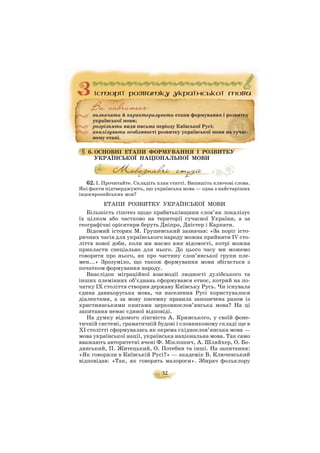 32
6. ОСНОВНІ ЕТАПИ ФОРМУВАННЯ І РОЗВИТКУ
УКРАЇНСЬКОЇ НАЦІОНАЛЬНОЇ МОВИ
62. І. Прочитайте. Складіть план статті. Випишіть ключові слова.
Які факти підтверджують, що українська мова — одна з найстаріших
індоєвропейських мов?
ЕТАПИ РОЗВИТКУ УКРАЇНСЬКОЇ МОВИ
Більшість гіпотез щодо прабатьківщини слов’ян локалізує
їх цілком або частково на території сучасної України, а за
географічні орієнтири беруть Дніпро, Дністер і Карпати.
Відомий історик М. Грушевський зазначав: «За поріг істо
ричних часів для українського народу можна прийняти IV сто
ліття нової доби, коли ми маємо вже відомості, котрі можна
прикласти спеціально для нього. До цього часу ми можемо
говорити про нього, як про частину слов’янської групи пле
мен...» Зрозуміло, що також формування мови збігається з
початком формування народу.
Внаслідок міграційної взаємодії людності дулібського та
інших племінних об’єднань сформувався етнос, котрий на по
чатку IX століття створив державу Київську Русь. Чи існувала
єдина давньоруська мова, чи населення Русі користувалося
діалектами, а за мову писемну правила запозичена разом із
християнськими книгами церковнослов’янська мова? На ці
запитання немає єдиної відповіді.
На думку відомого лінгвіста А. Кримського, у своїй фоне
тичній системі, граматичній будові і словниковому складі ще в
XI столітті сформувалась як окрема східнослов’янська мова —
мова української нації, українська національна мова. Так само
вважають авторитетні вчені Ф. Міклошич, А. Шляйхер, О. Бо
дянський, П. Житецький, О. Потебня та інші. На запитання:
«Як говорили в Київській Русі?» — академік В. Ключевський
відповідав: «Так, як говорять малороси». Збирач фольклору
визначати й характеризувати етапи формування і розвитку
української мови;
розрізняти види письма періоду Київської Русі;
аналізувати особливості розвитку української мови на сучас
ному етапі.
 