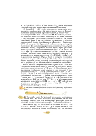 33
М. Максимович писав: «Говір київських князів тотожний
говорові сучасного малоруського селянина Київщини».
«У Києві XII — XIV століть говорили по малоруськи, але з
відомими відмінностями від малоруського наріччя Волині і
Галичини: ця відмінність наріч збереглася й до нашого часу», —
зазначав учений В. Ягич. Мовознавець М. Жовтобрюх доводить,
що найбільш монолітними на той час були діалекти південно
східного наріччя, зокрема середньо наддніпрянські та східно
полтавські. Вони і лягли в основу формування української
національної мови. Досліджуючи «Ізборник» Святослава
(1073 р.), академік А. Кримський знайшов низку рис україн
ської мови. Це насамперед українська лексика: гребля, стріха,
лагодити, лінощі, дивуємося, ліпший, яруга, туга, гримлять,
полоняник, повінь тощо; фонетичні риси (німая, сім’я, стіни), пе
рехід [e] в [o] після шиплячих (жона, чоловік, нічого), кінцева
літера в у дієсловах (брав, косив, ходив); морфологічні риси: суто
українське чергування приголосних [г] — [з′], [к] — [ц′], [х] — [с′]
в давальному відмінку (дорозі, дівці, в кожусі); споконвічні
українські форми займенників (тобі, собі); м’яке закінчення
дієслів 3 ї особи (носить, косить); форма майбутнього часу (зна
тиму, робитиму), закінчення мо в дієсловах (знаємо, ходимо).
Отже, на думку вчених мовознавців українська, як і інші
слов’янські мови, виділилась із праслов’янської мови, розпад
якої розпочався орієнтовно в VII столітті. Відповідно до цього
в розвитку української мови виділяють такі періоди: 1) пра
українська мова (VII — XI ст.); 2) староукраїнська мова (XI ст. —
кінець XIV ст.); 3) середньоукраїнська мова, у межах якої
розрізняють підперіоди: а) рання середньоукраїнська мова
(кінець XVI ст. — початок XVII ст.); б) середньоукраїнська
мова (кінець XVII ст. — поч. XVIII ст.); в) пізня середньо
українська мова (кінець XVIIІ ст. — поч. XIХ ст.); г) нова
українська мова (XIХ ст. — до нашого часу) (З кн. «Сучасна
українська літературна мова»).
ІІ. Накресліть схему (таблицю) періодизації розвитку української
мови.
63. Прочитайте текст. Яку роль відіграє фольклор у дослідженні
витоків мови? Які мовні особливості твору свідчать про час його
написання? Наведіть приклади, користуючись збірниками фольклор
них творів або хрестоматією для школярів «Український фольклор».
Мова фольклору — це не тільки надійний матеріал для
пізнання життя, історії народу, а й цінне джерело для
дослідження мистецтва слова, поезії мови, тому що народно
 