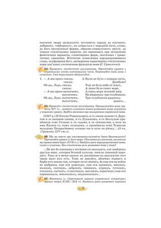 34
поетичні твори засвідчують чутливість народу до влучного,
добірного, «виборного», як співається у народній пісні, слова,
до його внутрішньої форми, образно символічного змісту, до
тонких стилістичних нюансів, які виникають при зіставленні
фонетичних варіантів, словотвірних форм, лексичних і грама
тичних синонімів. Естетичне осмислення народнорозмовного
слова, шліфування його, витворення характерних стилістичних
норм пов’язані з естетичною функцією мови (С. Єрмоленко).
64. Проведіть лінгвістичне дослідження. Прочитайте уривки з
українських пісень язичницьких часів. Порівняйте їхню мову з
сучасною. Свої міркування обґрунтуйте.
1. — А мы просо сиялы, 2. Коли не було з пощада світа,
сиялы. Дажбоже!
Ой ды, Ладо, сиялы, Тоді не було неба ні землі,
сиялы. А лише було синєє море,
— А мы просо вытопчемъ, А серед моря зелений явір.
вытопчемъ. На явороньку три голубоньки,
Ой ды, Ладо, вытопчемъ, Три голубоньки радоньку
вытопчемъ. радять...
65. Проведіть лінгвістичне дослідження. Проаналізуйте мову гра
моти ХIV ст., знайдіть елементи живої розмовної мови українців
у поданому уривку. Зробіть висновки про походження української мови.
(1347 р.) Я Олехно Ромашковичь и съ своею жоною съ Доро
тою и зъ нашими сынми, и съ Лукашомъ, и съ Болтупою про
мúнили есмо Селищо и зъ садомъ и зъ сеножатми, а поле на
имя Калита съ тымъ селищомъ, а промúнили есмо Тумкелю
молодому Патрикúевичу селищо тое и поле по рúчку... (З кн.
«Грамоти XIV ст.»).
66. Що ви знаєте про письменника полеміста Івана Вишенського?
Прочитайте уривок із його твору «Послання до єпископів, що втекли
від православної віри» (ХVІІ ст.). Знайдіть риси народнорозмовної мови,
схожі з сучасною. Яка стилістична роль розмовної мови у творі?
...Не все бо пшеница в посúяню ся знаходить, але знайдешъ
другую ниву, которая болшей куколю, нижли пшеницú наро
дить. Тако ж и межи иноки: въ доспúянню на звытяжтво того
чрева мало ихъ есть. Тому не дивуйся, абовúмъ подвигъ и
борба есть жизнь тая, которое ты не знаешъ, бо еще еси на войну
не выбрався, еще еси доматуръ, еще еси кровоедъ, мясоедъ,
вълоедъ, скотоедъ, звúроедъ, свиноедъ, куроедъ, гускоедъ,
птахоедъ, сытоедъ, стластноедъ, маслоедъ, пирогоедъ; еще еси
периноспалъ, мяккоспалъ, подушкоспалъ...
67. Випишіть із «Хрестоматії давньої української літератури»
зразки творів ХVIIІ—ХІХ ст. Знайдіть риси розмовної народної
 
