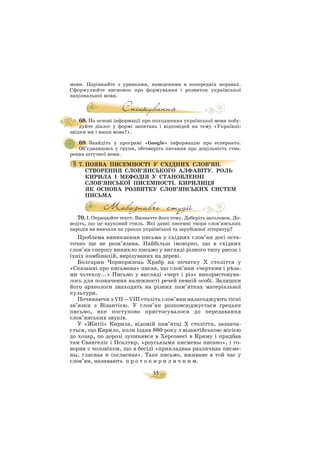 35
мови. Порівняйте з уривками, наведеними в попередніх вправах.
Сформулюйте висновок про формування і розвиток української
національної мови.
68. На основі інформації про походження української мови побу
дуйте діалог у формі запитань і відповідей на тему «Українці:
звідки ми і наша мова?».
69. Знайдіть у програмі «Google» інформацію про есперанто.
Об’єднавшись у групи, обговоріть питання про доцільність ство
рення штучної мови.
7. ПОЯВА ПИСЕМНОСТІ У СХІДНИХ СЛОВ’ЯН.
СТВОРЕННЯ СЛОВ’ЯНСЬКОГО АЛФАВІТУ. РОЛЬ
КИРИЛА І МЕФОДІЯ У СТАНОВЛЕННІ
СЛОВ’ЯНСЬКОЇ ПИСЕМНОСТІ. КИРИЛИЦЯ
ЯК ОСНОВА РОЗВИТКУ СЛОВ’ЯНСЬКИХ СИСТЕМ
ПИСЬМА
70. І. Опрацюйте текст. Визначте його тему. Доберіть заголовок. До
ведіть, що це науковий стиль. Які давні писемні твори слов’янських
народів ви вивчали на уроках української та зарубіжної літератур?
Проблема виникнення письма у східних слов’ян досі оста
точно ще не розв’язана. Найбільш імовірно, що в східних
слов’ян спершу виникло письмо у вигляді різного типу рисок і
їхніх комбінацій, вирізуваних на дереві.
Болгарин Чорноризець Храбр на початку X століття у
«Сказанні про письмена» писав, що слов’яни «чертами і рúза
ми чьтехоу...» Письмо у вигляді «черт і різ» використовува
лось для позначення належності речей певній особі. Залишки
його археологи знаходять на різних пам’ятках матеріальної
культури.
Починаючи з VII—VIII століть слов’яни налагоджують тісні
зв’язки з Візантією. У слов’ян розповсюджується грецьке
письмо, яке поступово пристосувалося до передавання
слов’янських звуків.
У «Житії» Кирила, відомій пам’ятці Х століття, зазнача
ється, що Кирило, коли їздив 860 року з візантійською місією
до хозар, по дорозі зупинявся в Херсонесі в Криму і придбав
там Євангеліє і Псалтир, «роуськыми писмены писано», і го
ворив з чоловіком, що в бесіді «прикладнаа различнаа писме
ны, гласнаа и согласнаа». Таке письмо, вживане в той час у
слов’ян, називають п р о т о к и р и л и ч н и м.
 