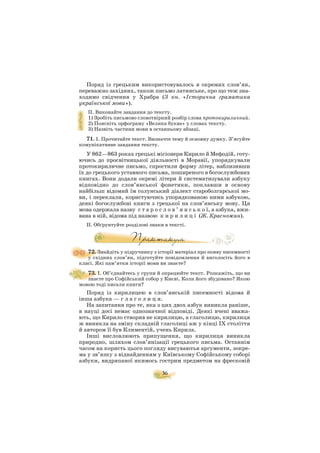 36
Поряд із грецьким використовувалось в окремих слов’ян,
переважно західних, також письмо латинське, про що теж зна
ходимо свідчення у Храбра (З кн. «Історична граматика
української мови»).
ІІ. Виконайте завдання до тексту.
1) Зробіть письмово словотвірний розбір слова протокириличний.
2) Поясніть орфограму «Велика буква» у словах тексту.
3) Назвіть частини мови в останньому абзаці.
71. І. Прочитайте текст. Визначте тему й основну думку. З’ясуйте
комунікативне завдання тексту.
У 862—863 роках грецькі місіонери Кирило й Мефодій, готу
ючись до просвітницької діяльності в Моравії, упорядкували
протокириличне письмо, спростили форму літер, наблизивши
їх до грецького уставного письма, поширеного в богослужбових
книгах. Вони додали окремі літери й систематизували азбуку
відповідно до слов’янської фонетики, поклавши в основу
найбільш відомий їм солунський діалект староболгарської мо
ви, і переклали, користуючись упорядкованою ними азбукою,
деякі богослужбові книги з грецької на слов’янську мову. Ця
мова одержала назву с т а р о с л о в ’ я н с ь к о ї, а азбука, вжи
вана в ній, відома під назвою к и р и л и ц і (Ж. Красножан).
ІІ. Обґрунтуйте розділові знаки в тексті.
72. Знайдіть у підручнику з історії матеріал про появу писемності
у східних слов’ян, підготуйте повідомлення й виголосіть його в
класі. Які пам’ятки історії мови ви знаєте?
73. І. Об’єднайтесь у групи й опрацюйте текст. Розкажіть, що ви
знаєте про Софійський собор у Києві. Коли його збудовано? Якою
мовою тоді писали книги?
Поряд із кирилицею в слов’янській писемності відома й
інша азбука — г л а г о л и ц я.
На запитання про те, яка з цих двох азбук виникла раніше,
в науці досі немає однозначної відповіді. Деякі вчені вважа
ють, що Кирило створив не кирилицю, а глаголицю, кирилиця
ж виникла на зміну складній глаголиці аж у кінці ІХ століття
й автором її був Климентій, учень Кирила.
Інші висловлюють припущення, що кирилиця виникла
природно, шляхом слов’янізації грецького письма. Останнім
часом на користь цього погляду висуваютья аргументи, зокре
ма у зв’язку з віднайденням у Київському Софійському соборі
азбуки, видряпаної якимось гострим предметом на фресковій
 