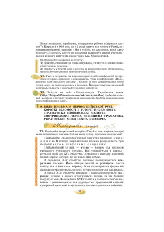 39
Важкі подорожі країнами, напружена робота підірвали здо
ров’я Кирила і в 869 році на 42 році життя він помер у Римі, за
лишивши братові заповіт: «Ми з тобою, як два воли, вели одну
борозну. Я знеміг, але ти не подумай залишити праці вчителю
вання й знову вийти на свою гору» (Ж. Красножан).
ІІ. Виконайте завдання до тексту.
1) Доберіть синоніми до слова одержали, складіть із ними слово
сполучення, речення.
2) Знайдіть у тексті одне з речень із відокремленою обставиною,
виконайте письмовий синтаксичний розбір.
77. Уявіть ситуацію: на науково практичній конференції зустрі
лися історик, археолог і мовознавець. Тема конференції: «Похо
дження слов’янського письма». Кожен із них дотримувався своєї
точки зору, не погоджуючись з іншими. Використовуючи вивчений
матеріал, складіть і розіграйте полілог дискусію.
78. Зайдіть на сайт «Енциклопедія. Українська мова»
(http://litopys3.freeservers.com/ukrmova/um.thm) і доберіть ціка
вий матеріал з історії української писемності. Зробіть повідомлення
нової інформації в класі.
8. ВИДИ ПИСЬМА В ПЕРІОД КИЇВСЬКОЇ РУСІ.
КОРОТКІ ВІДОМОСТІ З ІСТОРІЇ ПИСЕМНОСТІ.
«ГРАМАТИКА СЛОВЕНСЬКА» МЕЛЕТІЯ
СМОТРИЦЬКОГО. ПЕРША РУКОПИСНА ГРАМАТИКА
УКРАЇНСЬКОЇ МОВИ ІВАНА УЖЕВИЧА
79. Опрацюйте теоретичний матеріал. З’ясуйте, чим відрізнялися три
види кириличного письма. Які, на вашу думку, причини змін письма?
Найдавніші східнослов’янські пам’ятки написані к и р и
л и ц е ю. В історії кириличного письма розрізняють три
періоди: у с т а в, п і в у с т а в і с к о р о п и с.
Найдавніший із них — устав — виник під впливом
грецького уставного письма. Він уживається в давньо
руській мові до ХІV століття. Уставному письму властиві
великі прямі літери, не зв’язані між собою.
З середини ХІV століття починає поширюватися пів
уставне письмо. Його літери менші за розміром, часто
пишуться з нахилом вправо, їхня геометрична форма не
завжди витримується, окремі літери виносяться над рядок.
З кінця ХІV століття виникає і розповсюджується ско
ропис, літери в якому з’єднуються, форма їх ще більше
порушується. До середини ХVІ століття у східних слов’ян ви
никає і розповсюджується друкарство; друкований алфавіт
створений на основі півуставного письма з деякими змінами.
 