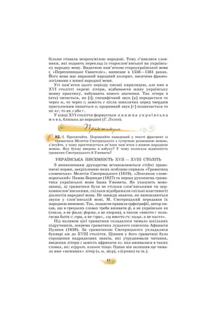 41
більше ставала незрозумілою народові. Тому з’явилися слов
ники, які подають переклад із старослов’янської на українсь
ку народну мову. Видатною пам’яткою староукраїнської мови
є «Пересопницьке Євангеліє», написане в 1556—1561 роках.
Його мова має виразний народний колорит, насичена фразео
логізмами з живої народної мови.
Усі пам’ятки цього періоду писані кирилицею, але вже в
ХVІ столітті окремі літери, відбиваючи живу українську
мовну практику, набувають нового значення. Так літера ú
(ять) читається, як [і]; специфічний звук [и] передається то
через ы, то через і; замість е після шиплячих перед твердим
приголосним пишеться о; проривний звук [ґ] позначається то
як кг, то як г або ґ.
У кінці ХVІ століття формується к н и ж н а у к р а ї н с ь к а
м о в а, близька до народної (Г. Лозко).
82. І. Прочитайте. Порівняйте наведений у тексті фрагмент із
граматики Мелетія Смотрицького з сучасною розмовною мовою,
з’ясуйте, у чому простежується зв’язок пам’ятки з живою народною
мовою. Яку букву введено в азбуку? У чому полягала відмінність
граматик Смотрицького й Ужевича?
УКРАЇНСЬКА ПИСЕМНІСТЬ ХVІІ — ХVІІІ СТОЛІТЬ
З виникненням друкарства встановлюються стійкі право
писні норми, закріпленню яких особливо сприяла «Граматика
словенська» Мелетія Смотрицького (1619), «Лексикон слове
нороський» Памва Беринди (1627) та перша рукописна грама
тика української мови Івана Ужевича. Як указують мово
знавці, ці граматики були не стільки слов’янськими чи цер
ковнослов’янськими, скільки відображали спільні властивості
діалектів народної мови. Не завжди знаючи, як вимовляються
звуки у слов’янській мові, М. Смотрицький передавав їх
народною вимовою. Так, подаючи правила орфографії, автор пи
сав, що в грецьких словах треба вживати ф, а не українське хв
(хвала, а не фала; форма, а не хворма), а також «вмєсто ґ пола
гаєма быти г: гора, а не ґора», «щ вмєсто сч: нище, а не нисчъ».
Під впливом цієї граматики складалося чимало шкільних
підручників, зокрема граматика луцького єпископа Афанасія
Пузини (1638). За граматикою Смотрицького укладалися
букварі аж до ХVІІІ століття. Цінним у його граматиці було
спрощення надрядкових знаків, які утруднювали читання,
введення літери г замість африкати кг, яка вживалася в таких
словах, як: кгрунт, кганок тощо. Однак він залишив ще чима
ло вже «неживих» літер (ь, ы, ъ(єр), ь (єрчик) та ін.).
 