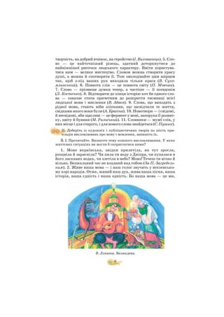 творчість, на добрий вчинок, на геройство (І. Вихованець). 5. Сло
во — це найточніший різець, здатний доторкнутися до
найніжнішої рисочки людського характеру. Вміти користува
тися ним — велике мистецтво. Словом можна створити красу
душі, а можна й спотворити її. Тож оволодівайте цим взірцем
так, щоб з під ваших рук виходила тільки краса (В. Сухо
млинський). 6. Повнота слів — це повнота світу (П. Мовчан).
7. Слово — прізвище думки тепер, а частіше — її псевдонім
(Л. Костенко). 8. Відтворити до кінця історію хоч би одного сло
ва — означає стати причетним до розкриття таємниці всієї
людської мови і мислення (В. Абаєв). 9. Слова, що виходять з
рідної мови, стають ніби зліпками, що засвідчили те життя,
свідками якого вони були (А. Брагіна). 10. Новотвори — і свідомі,
й несвідомі, аби щасливі — це фермент у мові, запорука її розвит
ку, цвіту й буяння (М. Рильський). 11. Словники — музеї слів, у
них місце і для старого, і для нового слова знайдеться (С. Пушик).
II. Доберіть із художніх і публіцистичних творів по шість при
кладів висловлювань про мову і мовлення, запишіть їх.
3. І. Прочитайте. Визначте тему кожного висловлювання. У яких
життєвих ситуаціях ви могли б скористатися ними?
1. Мово вкраїнська, звідки прилетіла, як тут зросла,
розцвіла й зарясніла? Чи пила ти воду з Дніпра, чи купалася в
його ласкавих водах, чи злетіла в небо? Мово! Течеш ти вічно й
вільно. Безжальний час не владний над тобою (За П. Загребель
ним). 2. Живе наша мова — і наш голос звучить у вселенсько
му хорі народів. Отже, живий наш дух, жива наша пісня, наша
історія, наша єдність і наша одність. Бо наша мова — це ми,
6
В. Лопата. Великдень
 