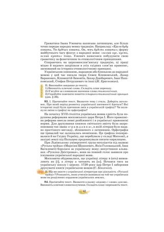 42
Граматика Івана Ужевича написана латиницею, але більш
точно передає народну мовну традицію. Наприклад: «Едо ю буду
ковати, Ти будешъ ковати, Он, wнъ будєть ковати»; форму
майбутнього часу фіксує з народної мови: «нєхай кує, куєть,
нєхай кують» тощо. Ужевич намагався побудувати свою
граматику за фонетичним та етимологічним принципами.
Спираючись на церковнослов’янську традицію, ці праці
міцно й надовго закріпили в усіх східних слов’ян правопис,
заснований на історико етимологічному принципі.
Українською книжною, народною або близькою до народної
мовою у цей час писали твори Семен Климовський, Лазар
Баранович, Климентій Зиновіїв, Захар Дзюбаревич, Іван Паш
ковський, Стефан Петрушевич та інші (Ж. Красножан).
ІІ. Виконайте завдання до тексту.
1) Випишіть ключові слова. Складіть план переказу.
2) З’ясуйте за словником значення слова етимологічний.
3) Спробуйте пояснити поняття історико етимологічний принцип
(див. § 26).
83. І. Прочитайте текст. Визначте тему і стиль. Доберіть заголо
вок. Про який період розвитку української писемності йдеться? Які
історичні події були причиною змін в українській графіці? Чи впли
нули зміни в графіці на орфографію?
На початку ХVІІ століття українська мовна єдність була по
рушена реформами московського царя Петра І. Його правопис
на реформа внесла певні розбіжності і в українські правописні
норми. Для друкування книжок світського змісту була запро
понована так звана «г р а ж д а н к а», в якій літерам було нада
но простішого вигляду, зближеного з латиницею. Орфографія
ще тривалий час залишалась незмінною. Ця графіка поширю
валася й на Східну Україну, що перебувала у складі Московії, а
західні землі під Польщею продовжували писати кирилицею.
При Львівському університеті група ентузіастів під назвою
«Руська трійця» (Маркіян Шашкевич, Яків Головацький, Іван
Вагилевич) боролася за українську мову; випустивши альма
нах «Русалка Дністровая», вони на повний голос заявили про
існування української народної мови.
Московити обурювалися, що українці літеру ú (ять) вимов
ляють як [і], а літеру и читають як [ы]. Почався тиск на
українську школу і церкву. 1720 року цар Петро І заборонив
друкувати книги українською мовою (С. Бевзенко).
ІІ. Що ви знаєте з української літератури про діяльність «Руської
трійці»? Розкажіть, яких утисків зазнавала на той час українська
мова на розділених кордоном українських землях.
84. Прочитайте текст. Визначте в ньому «відоме» і «нове» для вас.
Випишіть ключові словосполучення. Складіть план і перекажіть текст.
 