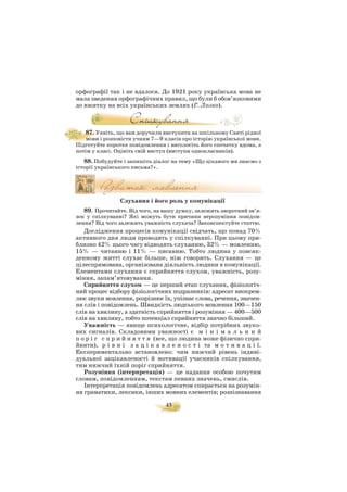 45
орфографії так і не вдалося. До 1921 року українська мова не
мала зведення орфографічних правил, що були б обов’язковими
до вжитку на всіх українських землях (Г. Лозко).
87. Уявіть, що вам доручили виступити на шкільному Святі рідної
мови і розповісти учням 7—9 класів про історію української мови.
Підготуйте коротке повідомлення і виголосіть його спочатку вдома, а
потім у класі. Оцініть свій виступ (виступи однокласників).
88. Побудуйте і запишіть діалог на тему «Що цікавого ми знаємо з
історії українського письма?».
Слухання і його роль у комунікації
89. Прочитайте. Від чого, на вашу думку, залежить зворотний зв’я
зок у спілкуванні? Які можуть бути причини нерозуміння повідом
лення? Від чого залежить уважність слухача? Законспектуйте статтю.
Дослідження процесів комунікації свідчать, що понад 70%
активного дня люди проводять у спілкуванні. При цьому при
близно 42% цього часу відводять слуханню, 32% — мовленню,
15% — читанню і 11% — писанню. Тобто людина у повсяк
денному житті слухає більше, ніж говорить. Слухання — це
цілеспрямована, організована діяльність людини в комунікації.
Елементами слухання є сприйняття слухом, уважність, розу
міння, запам’ятовування.
Сприйняття слухом — це перший етап слухання, фізіологіч
ний процес відбору фізіологічних подразників: адресат виокрем
лює звуки мовлення, розрізнює їх, упізнає слова, речення, значен
ня слів і повідомлень. Швидкість людського мовлення 100—150
слів на хвилину, а здатність сприйняття і розуміння — 400—500
слів на хвилину, тобто потенціал сприйняття значно більший.
Уважність — явище психологічне, відбір потрібних звуко
вих сигналів. Складовими уважності є м і н і м а л ь н и й
п о р і г с п р и й н я т т я (все, що людина може фізично спри
йняти), р і в н і з а ц і к а в л е н о с т і та м о т и в а ц і ї.
Експериментально встановлено: чим нижчий рівень індиві
дуальної зацікавленості й мотивації учасників спілкування,
тим нижчий їхній поріг сприйняття.
Розуміння (інтерпретація) — це надання особою почутим
словам, повідомленням, текстам певних значень, смислів.
Інтерпретація повідомлень адресатом спирається на розумін
ня граматики, лексики, інших мовних елементів; розпізнавання
 
