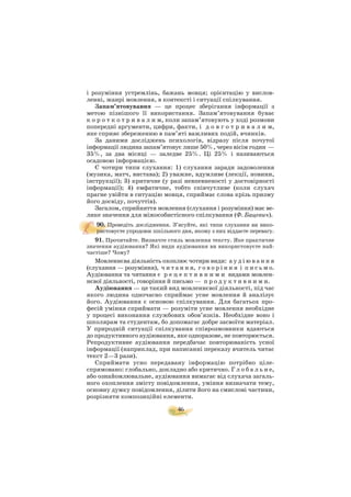 46
і розуміння устремлінь, бажань мовця; орієнтацію у вислов
ленні, жанрі мовлення, в контексті і ситуації спілкування.
Запам’ятовування — це процес зберігання інформації з
метою пізнішого її використання. Запам’ятовування буває
к о р о т к о т р и в а л и м, коли запам’ятовують у ході розмови
попередні аргументи, цифри, факти, і д о в г о т р и в а л и м,
яке сприяє збереженню в пам’яті важливих подій, вчинків.
За даними досліджень психологів, відразу після почутої
інформації людина запам’ятовує лише 50%, через вісім годин —
35%, за два місяці — заледве 25%. Ці 25% і називаються
осадовою інформацією.
Є чотири типи слухання: 1) слухання заради задоволення
(музика, матч, вистава); 2) уважне, вдумливе (лекції, новини,
інструкції); 3) критичне (у разі невпевненості у достовірності
інформації); 4) емфатичне, тобто співчутливе (коли слухач
прагне увійти в ситуацію мовця, сприймає слова крізь призму
його досвіду, почуттів).
Загалом, сприйняття мовлення (слухання і розуміння) має ве
лике значення для міжособистісного спілкування (Ф. Бацевич).
90. Проведіть дослідження. З’ясуйте, які типи слухання ви вико
ристовуєте упродовж шкільного дня, якому з них віддаєте перевагу.
91. Прочитайте. Визначте стиль мовлення тексту. Яке практичне
значення аудіювання? Які види аудіювання ви використовуєте най
частіше? Чому?
Мовленнєва діяльність охоплює чотири види: а у д і ю в а н н я
(слухання — розуміння), ч и т а н н я, г о в о р і н н я і п и с ь м о.
Аудіювання та читання є р е ц е п т и в н и м и видами мовлен
нєвої діяльності, говоріння й письмо — п р о д у к т и в н и м и.
Аудіювання — це такий вид мовленнєвої діяльності, під час
якого людина одночасно сприймає усне мовлення й аналізує
його. Аудіювання є основою спілкування. Для багатьох про
фесій уміння сприймати — розуміти усне мовлення необхідне
у процесі виконання службових обов’язків. Необхідне воно і
школярам та студентам, бо допомагає добре засвоїти матеріал.
У природній ситуації спілкування співрозмовники вдаються
до продуктивного аудіювання, яке одноразове, не повторюється.
Репродуктивне аудіювання передбачає повторюваність усної
інформації (наприклад, при написанні переказу вчитель читає
текст 2—3 рази).
Сприймати усно передавану інформацію потрібно ціле
спрямовано: глобально, докладно або критично. Г л о б а л ь н е,
або ознайомлювальне, аудіювання вимагає від слухача загаль
ного охоплення змісту повідомлення, уміння визначати тему,
основну думку повідомлення, ділити його на смислові частини,
розрізняти композиційні елементи.
 
