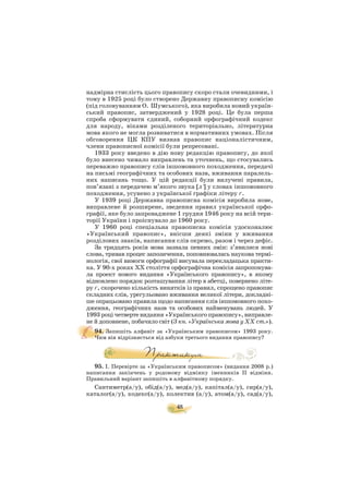 48
надмірна стислість цього правопису скоро стали очевидними, і
тому в 1925 році було створено Державну правописну комісію
(під головуванням О. Шумського), яка виробила новий україн
ський правопис, затверджений у 1928 році. Це була перша
спроба сформувати єдиний, соборний орфографічний кодекс
для народу, віками розділеного територіально, літературна
мова якого не могла розвиватися в нормативних умовах. Після
обговорення ЦК КПУ визнав правопис націоналістичним,
члени правописної комісії були репресовані.
1933 року введено в дію нову редакцію правопису, до якої
було внесено чимало виправлень та уточнень, що стосувались
переважно правопису слів іншомовного походження, передачі
на письмі географічних та особових назв, вживання паралель
них написань тощо. У цій редакції були вилучені правила,
пов’язані з передачею м’якого звука [л′] у словах іншомовного
походження, усунено з української графіки літеру ґ.
У 1939 році Державна правописна комісія виробила нове,
виправлене й розширене, зведення правил української орфо
графії, яке було запроваджене 1 грудня 1946 року на всій тери
торії України і проіснувало до 1960 року.
У 1960 році спеціальна правописна комісія удосконалює
«Український правопис», внісши деякі зміни у вживання
розділових знаків, написання слів окремо, разом і через дефіс.
За тридцять років мова зазнала певних змін: з’явилися нові
слова, тривав процес запозичення, поповнювалась наукова термі
нологія, свої вимоги орфографії висувала перекладацька практи
ка. У 90 х роках ХХ століття орфографічна комісія запропонува
ла проект нового видання «Українського правопису», в якому
відновлено порядок розташування літер в абетці, повернено літе
ру ґ, скорочено кількість винятків із правил, спрощено правопис
складних слів, урегульовано вживання великої літери, докладні
ше опрацьовано правила щодо написання слів іншомовного похо
дження, географічних назв та особових найменувань людей. У
1993 році четверте видання «Українського правопису», виправле
не й доповнене, побачило світ (З кн. «Українська мова у ХХ ст.»).
94. Запишіть алфавіт за «Українським правописом» 1993 року.
Чим він відрізняється від азбуки третього видання правопису?
95. І. Перевірте за «Українським правописом» (видання 2008 р.)
написання закінчень у родовому відмінку іменників ІІ відміни.
Правильний варіант запишіть в алфавітному порядку.
Сантиметр(а/у), обід(а/у), мед(а/у), капітал(а/у), сир(а/у),
каталог(а/у), кодекс(а/у), колектив (а/у), атом(а/у), сад(а/у),
 