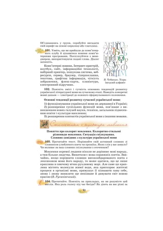 50
Об’єднавшись у групи, спробуйте вигадати
свій шрифт на основі кирилиці або глаголиці.
101. Уявіть, що ви прийшли до комп’ютер
ного клубу й цікавитеся новими комп’ю
терними програмами. Поспілкуйтеся з мене
джером, використовуючи подані слова. Діалог
запишіть.
Комп’ютерні новини, Інтернет пристрій,
ноутбук, сайт, інформаційні технології,
набірний принтер, пошукова система, веб
ресурси, сервер, браузер, гіперпослання,
текстова, графічна інформація, чіткість
зображення, флеш карта, клавіатура,
електронний підручник.
102. Поясніть зміст і сутність основних тенденцій розвитку
української літературної мови на сучасному етапі. Наведіть конкретні
мовні докази — ілюстрації до кожного сформульованого положення.
Основні тенденції розвитку сучасної української мови:
1) функціонування української мови як державної в Україні;
2) розширення суспільних функцій мови, пов’язане з ви
никненням нових галузей науки, техніки, загальним піднесен
ням освіти і культури населення;
3) розширення контактів української мови з іншими мовами.
Поняття про колорит мовлення. Колоритно стильові
різновиди мовлення. Ситуація спілкування.
Словник довідник з культури української мови
103. Прочитайте текст. Порівняйте свій активний словник зі
словником улюбленого поета чи прозаїка. Яких слів у вас замало?
Чи впливає на ваш словник спілкування з оточенням?
Мовлення окремої людини ніколи не дорівнює мові народу,
а тим більше людства. Винятком є мова справжніх поетів. Зви
чайно, якщо порівняти словник високообдарованого поета з
лексиконом мови його народу, то може здатися, що це лише
краплина в сяючому вічно рухливому морі. Але саме ця крап
лина містить молекули живої води, яка прискорює життєві
процеси в організмі мови, примушує її пізнавати саму себе,
знову і знову виявляти ще непізнане й дивувати світ новою
красою (В. Русанівський).
104. Прочитайте. Поясніть на прикладах, як ви розумієте цей
вислів. Яка роль голосу під час бесіди? Як діють на вас різні за
В. Чебаник. Укра
їнський алфавіт
 