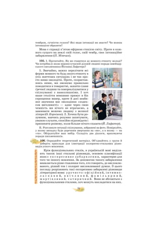 51
тембром, гучністю голоси? Які види інтонації ви знаєте? Чи можна
інтонацією образити?
Мова є справді п’ятою ефірною стихією світу. Проте в кож
ного сущого на землі свій голос, свій тембр, своє інтонаційне
забарвлення (П. Мовчан).
105. I. Прочитайте. Як ви ставитеся до мовного етикету молоді?
Чи потрібна (і якою мірою) сучасній діловій людині порада швейцар
ського письменника Йоганна Лафатера?
1. Звичайно, важко перелічити всі
форми мовного та будь якого етикету в
усіх життєвих ситуаціях і не так про
сто ними оволодіти. Проте, скористав
шись ними, ми зможемо правильно
поводитися в товаристві, зажити слави
ґречної людини та самореалізуватися у
спілкуванні з навколишніми. І хоч
наше століття невпинно прямує в бік
спрощення манер, проте й досі неаби
яке значення має оволодіння «кодек
сом ввічливості» — адже через свою
чемність ми нічого не втрачаємо, а
завоювати можемо людину з великої
літери (О. Корніяка). 2. Хочеш бути ро
зумним, навчись розумно запитувати,
уважно слухати, спокійно відповідати і
припиняти розмову, коли більше нічого сказати (Й. Лафатер).
II. Розгляньте ситуації спілкування, зображені на фото. Поміркуйте,
у якому випадку буде доречним звертання на «ви», а в якому — на
«ти». Обґрунтуйте ваш вибір. Складіть два діалоги, враховуючи
поради письменників.
106. Опрацюйте теоретичний матеріал. Об’єднайтесь у групи й
доберіть приклади для ілюстрації колоритно стильових різно
видів усного мовлення.
Крім функціональних стилів, в українській мові виділя
ють також інші стильові різновиди, основою класифікації
яких є е к с п р е с и в н е з а б а р в л е н н я, характерне для
того чи іншого мовлення. За допомогою такого забарвлення
виявляється різне ставлення того, хто говорить, до висловлю
ваного, різний тон і колорит висловлюваної думки. З цього
погляду розрізняють такі експресивно забарвлені різновиди
літературної мови: у р о ч и с т о о ф і ц і й н и й, і н т и м н о
л а с к а в и й, в в і ч л и в и й, ф а м і л ь я р н и й,
ж а р т і в л и в и й, с а т и р и ч н и й. Вони не збігаються з
функціональними стилями, хоч можуть накладатися на них.
 