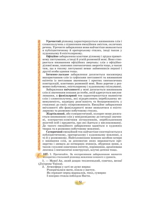 52
Урочистий різновид характеризується вживанням слів і
словосполучень з піднесеним емоційним змістом, окличних
речень. Урочисте забарвлення мови найчастіше виявляється
в публіцистичному й ораторському стилях, іноді також у
художньому й епістолярному.
Офіційне забарвлення властиве діловому і зрідка приват
ному листуванню, а іноді й усній розмовній мові. Воно ство
рюється вживанням офіційних звертань: слів з офіційно
ділової мови, описових синтаксичних зворотів тощо, а також
тим, що в такому листуванні немає займенників першої і
другої особи однини тощо.
Інтимно ласкаве забарвлення досягається насамперед
використанням слів із суфіксами пестливості та вживанням
епітетів із пестливим значенням і простих синтаксичних
конструкцій, властивих розмовній мові. Воно доречне у роз
мовно побутовому, епістолярному і художньому спілкуванні.
Забарвлення ввічливості у мові досягається вживанням
слів зі значенням пошани до особи, якій адресується вислов
лювання, а фамільярний тон характеризується наявністю
слів і словосполучень, які підкреслюють перебільшену не
вимушеність, надмірну розв’язність та безцеремонність у
ставленні до своїх співрозмовників. Емоційне забарвлення
ввічливості або фамільярності може виявлятися в епісто
лярному та розмовно побутовому стилях.
Жартівливий, або гумористичний, колорит мови досяга
ється вживанням слів у невідповідному до ситуації значен
ні, контрастно комічним зіставленням, перебільшенням
якостей осіб і предметів, про які йдеться у висловлюванні.
До такого емоційного забарвлення вдаються в художніх
творах та в розмовно побутовому мовленні.
Сатиричний емоційний тон найчастіше спостерігається в
публіцистичному, ораторському і художньому мовленні, а
то й у розмовному. Найголовнішим мовним засобом сатири
є вживання слів, за допомогою яких виражається пре
зирство і зневага до потворних вчинків, обурення ними, а
також глузливі означення епітети, порівняння, архаїзована
лексика і синтаксичні конструкції, влучні дотепи тощо.
107. I. Прочитайте. За експресивним забарвленням визначте
колоритно стильовий різновид мовлення кожного з уривків.
1. — Мамо! Ах, який дощик теплесенький, сонечко, весна!
(Дніпрова Чайка).
2. Атмосфера у хаті не дуже мирна:
Розкричалася мати, пішла у наступ.
Як сержант перед маршалом, тихо, сумирно
І покірно стояла поблідла Настя.
 