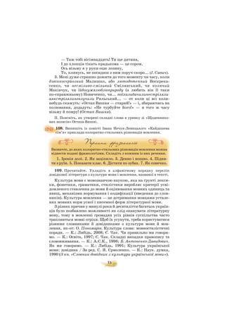 53
— Таж тобі вісімнадцять! Ти ще дитина,
І до хлопців тікать крадькома — це сором.
Ось візьму я у руки оцю лозину,
То, клянусь, не посидиш з ним поруч скоро... (І. Савич).
3. Мені дуже страшно дожити до того моменту чи часу, коли
дзвінкосерйозний Малишко, або лютодотепний Воскрека
сенко, чи несміливо сміливий Смілянський, чи колючий
Маківчук, чи їйбогужялюблюприроду (а любить він її таки
по справжньому) Новиченко, чи... поїхалибачилинестріляли
аякстрілялиневлучили Рильський... — от коли ці всі коли
небудь скажуть: «Остап Вишня — старий!» — і, збираючись на
полювання, додадуть: «Не турбуйте його!» — я того ж часу
візьму й помру! (Остап Вишня).
ІІ. Поясніть, як утворені складні слова в уривку зі «Щоденнико
вих записів» Остапа Вишні.
108. Випишіть із повісті Івана Нечуя Левицького «Кайдашева
сім’я» приклади колоритно стильових різновидів мовлення.
Визначте, до яких колоритно стильових різновидів мовлення можна
віднести подані фразеологізми. Складіть з кожним із них речення.
1. Іронія долі. 2. Як заціпило. 3. Денно і нощно. 4. Підня
ти з руїн. 5. Показати клас. 6. Дістати по зубах. 7. Як сонечко.
109. Прочитайте. Укладіть в алфавітному порядку перелік
довідкової літератури з культури мови і мовлення, названої в тексті.
Культура мови є мовознавчою наукою, яка на ґрунті лекси
ки, фонетики, граматики, стилістики виробляє критерії усві
домленого ставлення до мови й оцінювання мовних одиниць та
явищ, механізми нормування і кодифікації (введення до слов
ників). Культура мовлення — це дотримання мовцями устале
них мовних норм усної і писемної форм літературної мови.
З різних причин у минулі роки й десятиліття багатьох україн
ців було позбавлено можливості як слід опанувати літературну
мову, тому в мовленні громадян усіх рівнів суспільства часто
трапляються мовні огріхи. Щоб їх усунути, треба користуватися
різними словниками й довідниками з культури мови й мов
лення, як от: О. Пономарів. Культура слова: мовностилістичні
поради. — К.: Либідь, 2008; Є. Чак. Чи правильно ми говори
мо. — К.: Освіта, 1997; Є. Чак. Складні випадки правопису та
слововживання. — К.: А.С.К., 1998; Б. Антоненко Давидович.
Як ми говоримо. — К.: Либідь, 1991; Культура української
мови: довідник / За ред. С. Я. Єрмоленко. — К.: Наук. думка,
1990 (З кн. «Словник довідник з культури української мови»).
 