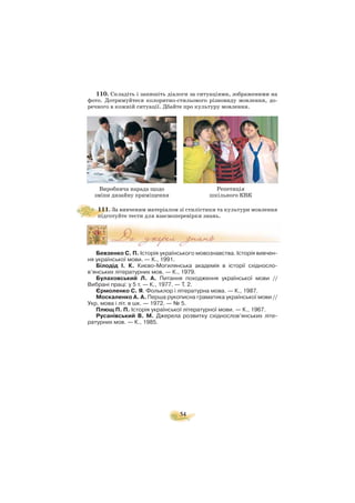 54
110. Складіть і запишіть діалоги за ситуаціями, зображеними на
фото. Дотримуйтеся колоритно стильового різновиду мовлення, до
речного в кожній ситуації. Дбайте про культуру мовлення.
111. За вивченим матеріалом зі стилістики та культури мовлення
підготуйте тести для взаємоперевірки знань.
Бевзенко С. П. Історія українського мовознавства. Історія вивчен
ня української мови. — К., 1991.
Білодід І. К. Києво Могилянська академія в історії східносло
в’янських літературних мов. — К., 1979.
Булаховський Л. А. Питання походження української мови //
Вибрані праці: у 5 т. — К., 1977. — Т. 2.
Єрмоленко С. Я. Фольклор і літературна мова. — К., 1987.
Москаленко А. А. Перша рукописна граматика української мови //
Укр. мова і літ. в шк. — 1972. — № 5.
Плющ П. П. Історія української літературної мови. — К., 1967.
Русанівський В. М. Джерела розвитку східнослов’янських літе
ратурних мов. — К., 1985.
Виробнича нарада щодо
зміни дизайну приміщення
Репетиція
шкільного КВК
 