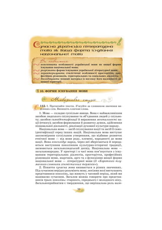 55
10. ФОРМИ ІСНУВАННЯ МОВИ
112. I. Прочитайте тексти. З’ясуйте за словником значення ви
ділених слів. Випишіть ключові слова.
1. Мова — складне суспільне явище. Вона є найважливішим
засобом людського спілкування та об’єднання людей у спільно
ту; засобом самоідентифікації й вираження ментальності на
ції (етносу); засобом формування й розвитку думки, здійснення
пізнавальної діяльності, реалізації духовної культури народу.
Національна мова — засіб спілкування нації та засіб її само
ідентифікації серед інших націй. Національна мова виступає
закономірним суспільним утворенням, що відбиває розвиток
етнічної мови — від мови роду, племені, народності до мови
нації. Вона консолідує народ, через неї зберігаються й переда
ються наступним поколінням культурно історичні традиції,
засвоюється загальнолюдський досвід. Національна мова —
загальнонародна. У просторі і в часі вона пов’язується з існу
ванням територіальних діалектів, просторіччя, професійних
різновидів мови, жаргонів, арго та з функціями вищої форми
національної мови — літературної мови (З «Короткого тлу
мачного словника лінгвістичних термінів»).
2. Поняття сучасна мова вживається в різних значеннях.
Під сучасною нерідко розуміють мову, носіями якої виступають
представники поколінь, що живуть у часовий період, який ми
називаємо сучасним. Загалом можна говорити про представ
ників трьох поколінь: старшого, середнього і молодшого віку.
Загальноприйнятим є твердження, що вирішальна роль нале
пояснювати особливості української мови як вищої форми
існування національної мови;
розрізняти форми існування української літературної мови;
характеризувати стилістичні особливості просторіччя, про
фесійних різновидів, територіальних та соціальних діалектів;
досліджувати мовний матеріал із погляду його належності до
певної території.
 