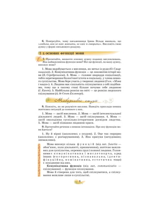 8
6. Поміркуйте, чому письменниця Ірина Вільде вважала, що
«людина, яка не вміє мовчати, не вміє й говорити». Висловіть свою
думку у формі письмового роздуму.
2. ОСНОВНІ ФУНКЦІЇ МОВИ
7. Прочитайте, визначте основну думку поданих висловлювань.
Яка найважливіша функція мови? Які ще функції, на вашу думку,
виконує мова?
1. Мова видобувається з мислення, як метал із руди (О. Смир
ницький). 2. Комунікативна функція — це локомотив історії мо
ви (Б. Серебреников). 3. Мова — головне знаряддя соціалізації,
тобто перетворення біологічної істоти в соціальну, у члена певно
го суспільства. Мова бере участь у творенні людини (З кн. «Мова
і нація»). 4. Людина має схильність спілкуватися з собі подібни
ми, тому що в такому стані більше почуває себе людиною
(І. Кант). 5. Найбільша розкіш на світі — це розкіш людського
спілкування (А. де Сент Екзюпері).
8. Поясніть, як ви розумієте вислови. Наведіть приклади певних
життєвих ситуацій до кожного з них.
1. Мова — засіб мислення. 2. Мова — засіб інтелектуальної
діяльності людей. 3. Мова — засіб спілкування. 4. Мова —
засіб оволодіння суспільно історичним досвідом людства.
5. Мова — засіб пізнання людиною краси.
9. Прочитайте речення з певною інтонацією. Про яку функцію мо
ви йдеться?
1. Ну й вірші (захоплено; з осудом). 2. Оце так сюрприз
(захоплено; з розчаруванням). 3. Яка красуня (зачудовано;
зневажливо).
Мова виконує кілька ф у н к ц і й (від лат. functio —
обов’язок, коло діяльності, призначення), життєво важли
вих для суспільства, окремих груп і кожної людини. Голов
ними є к о м у н і к а т и в н а і м и с л е т в о р ч а, а ряд
інших (е к с п р е с и в н а, п і з н а в а л ь н а, і д е н т и
ф і к а ц і й н а, н о м і н а т и в н а, е с т е т и ч н а тощо)
є похідними від них.
Комунікативна функція (від лат. communicatio —
спілкування) — функція спілкування.
Мова й створена для того, щоб спілкуватися, а спілку
вання можливе лише в суспільстві.
 