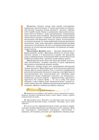 9
Щоправда, існують також інші засоби спілкування,
наприклад, жести й міміка. У театрі пантоміми та на балет
ній виставі глядачам цілком зрозумілі «діалоги» дійових
осіб і перебіг подій. Однак у щоденному людському спілку
ванні жести й міміка є лише допоміжними, супровідними
щодо звукової мови засобами. Допоміжними певною мірою
можуть бути і музика, і живопис. Але вони у кожної людини
викликають свої враження, почуття, думки. А спілкуючись
за допомогою мови, всі люди приблизно однаково розуміють
висловлене. Тому мову вважають найважливішим засобом
людського спілкування. До того ж комунікативну функцію
виконує не тільки звукове мовлення, а й написані чи надру
ковані тексти.
Мислетворча функція мови — функція формування й
формулювання думки. Мислення (думка) не тільки вира
жається словом, а й реалізується в ньому. Не випадково
один із найвидатніших мовознавців XIX століття Вільгельм
Гумбольдт назвав мову «органом, який творить думку».
Обидві функції дуже тісно пов’язані між собою: для того,
щоб спілкуватися, потрібно мислити й уміти передавати
свої думки за допомогою мовних засобів.
Мислячи, людина пізнає світ, нагромаджує (акумулює)
знання про нього. Мова зберігає всі інтелектуальні здобутки
народу, фіксує досвід предків. Так, у словнику відображено
результати розумової діяльності людства, класифіковано й
систематизовано весь навколишній світ. Засобами мови
передається досвід попередніх поколінь, що засвідчують,
наприклад, усталені звороти — фразеологізми, приказки і
прислів’я: Не знаючи броду — не лізь у воду; Сім разів
відміряй, а один відріж тощо. Засвоюючи мову, людина за
своює знання про світ. Добре володіння мовою спрощує шлях
пізнання, оберігає людину від зайвих помилок.
10. Зверніться до рубрики «До джерел знань» наприкінці розділу.
Знайдіть матеріал про функції мови у книзі «Мова і нація», зробіть
повідомлення на уроці.
11. Прочитайте текст. Поясніть, яку функцію мови мав на увазі
давньогрецький філософ Сократ, сказавши: «Заговори, щоб я тебе
побачив».
Е к с п р е с и в н а функція полягає в тому, що мова є універ
сальним засобом вираження внутрішнього світу людини. Вона
дає можливість перетворити внутрішнє, суб’єктивне у
зовнішнє, об’єктивне, доступне для сприйняття. Кожна люди
 