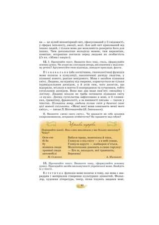 на — це цілий неповторний світ, сфокусований у її свідомості,
у сферах інтелекту, емоції, волі. Але цей світ прихований від
інших людей, і тільки мова дає можливість розкрити його для
інших. Чим досконаліше володієш мовою, тим виразніше,
повніше, яскравіше постаєш перед людьми як особистість
(Із кн. «Мова і нація»).
12. І. Прочитайте текст. Визначте його тему, стиль, сформулюйте
основну думку.Чи згодні ви з поглядом автора, висловленим у виділено
му речені? Аргументуйте свою відповідь, наводьте приклади, факти.
П і з н а в а л ь н а (або когнітивна, гносеологічна) функція
мови полягає в кумуляції, накопиченні досвіду людства, у
пізнанні нового, раніше невідомого. Мова є засобом пізнання
світу. Людина, на відміну від тварини, користується не тільки
індивідуальним досвідом, а й усім тим, чого досягли, що
відкрили, втілили в життя її попередники та сучасники, тобто
суспільним досвідом. Вона має два види пам’яті: емоційну і
логічну. Людині ніколи не треба починати пізнання світу
«з нуля». Досвід суспільства зафіксовано в мові, в її словни
ках, граматиці, фразеології, а за наявності письма — також у
текстах. Пізнаючи мову, людина пізнає світ у баченні саме
цієї мовної спільноти. «Межі моєї мови означають межі мого
світу», — писав Л.Вітгенштейн (В. Іванишин).
ІІ. Визначте «межі свого світу». Чи вважаєте ви себе цікавим
співрозмовником, яскравою особистістю? Як працюєте над собою?
Порівняйте поезії. Яка з них викликала у вас більшу насолоду?
Чому?
13. Прочитайте текст. Визначте тему, сформулюйте основну
думку. Пригадайте засоби милозвучності української мови. Знайдіть
їх у тексті.
Е с т е т и ч н а функція мови полягає в тому, що мова є зна
ряддям і матеріалом створення культурних цінностей. Фольк
лор, художня література, театр, пісня існують завдяки мові.
10
Осте сте
бі бо
бу
візники люди
трамваї люди
автомобілі
М. Семенко
Бабуся трава, жовтокоса й тиха,
Глянула з під снігу — а в небі сонце,
Глянула вдруге — жайворон в’ється,
Молоточками дзвонить в синю тарілку:
— Еге ж, виходьте, мої травенята,
Березень!
А. Малишко
 