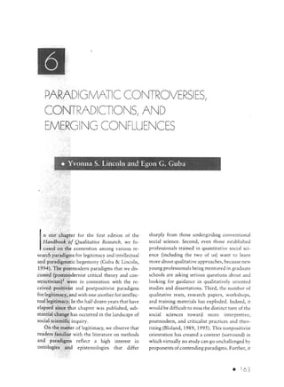 PARADIGMATIC CONTROVERSIES/
   CONTRADICTIONS/ AND
   EMERGING CONFLUENCES


           • Yvonna S. Lincoln and Egon G. Guba




   n our chapter for the first edition of the        sharply from those undergirding conventional
   Handbook of Qualitative Research, we fo-          social science. Second, even those est::~blished
   cused on the contention among various re-         professionals trained in quantitative social sci-
search paradigms for legitimacy and intellectual     ence (including the two of us) want to learn
and p;uadigmatic hegemony (Guba & Lincoln,           more about qualitative approaches, because new
1994). The postmodern paradigms that we dis-         young professionals being mentored in graduate
cussed (postmodernist critical theory and con-       schools are asking serious questions about and
structivism) 1 were in contention with the re-       looking for guidance in qualitatively oriented
ceived positivist and postpositivist paradigms       studies and dissertations. Third, the number of
for legitimacy, and with one another for intellec-   qualitative texts, research papers, workshops,
tual legitimacy. In the half dozen years that have   and training materials has exploded. Indeed, it
elapsed since that chapter was published, sub-       would be difficult to miss the distinct turn of the
stantial change has occurred in the landscape of     social sciences tow::~rd more interpretive,
social scientific inquiry.                           postmodern, and criticalist practices and theo-
    On the matter of legitimacy, we observe that     rizing (Bloland, 1989, 1995). This nonpositivist
readers familiar with the literature on methods      orientation has created a context (surround) in
and paradigms reflect a high interest in             which virtually no study can go unchallenged by
ontologies and epistemologies that differ            proponents of contending paradigms. Further, it



                                                                                              •     63
 