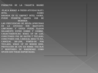 Formatos

de

la

Tarjeta

Madre

-Placa madre A-Trend ATC6240 Slot1
Intel
440BX
basada en el chipset Intel 440BX,
Puede permitir hasta 1Gb de
memoria
Las frecuencias de reloj ofrecidas
en la ATC6240 son bastante
limitadas y usted puede elegir
solamente entre 66Mhz y 100Mhz.
Características: Wake up on LAN,
conectores PS2 de ratón y teclado,
conectores USB, cabezal Irda TX/RX,
cabezal SB-Link, power-on por
teclado, Wake up on modem ring,
Protección de CPU en sobre voltaje
y monitoreo de hardware como
opción son todas soportadas.

 