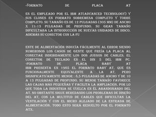 -Formato

de

Placa

AT

Es el empleado por el IBM AT(Advanced Technology) y
sus clones en formato sobremesa completo y torre
completo. Su tamaño es de 12 pulgadas (305 mm) de ancho
x 11-13 pulgadas de profundo. Su gran tamaño
dificultaba la introducción de nuevas unidades de disco.
Además su conector con la fu
ente de alimentación inducía fácilmente al error siendo
numerosos los casos de gente que freía la placa al
conectar indebidamente los dos juegos de cables. El
conector de teclado es el DIN 5 del IBM PC.
-Formato
de
Placa
Baby
AT
IBM presenta en 1985 el formato Baby AT, que es
funcionalmente
equivalente
a
la
AT,
pero
significativamente menor : 8,5 pulgadas de ancho y de 10
a 13 pulgadas de profundo. su menor tamaño favorece
las cajas más pequeñas y facilita la ampliación, por lo
que toda la industria se vuelca en él abandonando del
AT. No obstante sigue heredando los problemas de diseño
del AT, con la multitud de cables que dificultan la
ventilación y con el micro alejado de la entrada de
alimentación. Todo esto será resuelto por el formato
ATX.

 