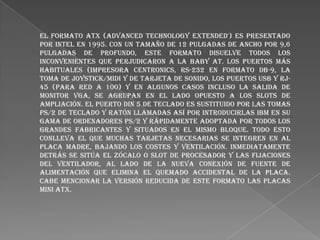 El formato ATX (Advanced Technology Extended') es presentado
por Intel en 1995. con un tamaño de 12 pulgadas de ancho por 9,6
pulgadas de profundo, este formato disuelve todos los
inconvenientes que perjudicaron a la Baby AT. Los puertos más
habituales (impresora Centronics, RS-232 en formato DB-9, la
toma de joystick/midi y de tarjeta de sonido, los puertos USB y RJ45 (para red a 100) y en algunos casos incluso la salida de
monitor VGA, se agrupan en el lado opuesto a los slots de
ampliación. El puerto DIN 5 de teclado es sustituido por las tomas
PS/2 de teclado y ratón llamadas así por introducirlas IBM en su
gama de ordenadores PS/2 y rápidamente adoptada por todos los
grandes fabricantes y situados en el mismo bloque. Todo esto
conlleva el que muchas tarjetas necesarias se integren en al
placa madre, bajando los costes y ventilación. Inmediatamente
detrás se sitúa el zócalo o slot de procesador y las fijaciones
del ventilador, al lado de la nueva conexión de fuente de
alimentación que elimina el quemado accidental de la placa.
Cabe mencionar la versión reducida de este formato las placas
mini ATX.

 
