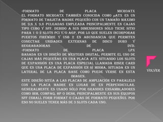 -Formato
de
Placa
microATX
El formato microATX también conocida como µATX es un
formato de tarjeta madre pequeño con un tamaño máximo
de 9,6 x 9,6 pulgadas empleada principalmente en cajas
tipo cubo y SFF. Debido a sus dimensiones sólo tiene sitio
para 1 o 2 slots PCI y/o AGP, por lo que suelen incorporar
puertos FireWire y USB 2 en abundancia que permiten
conectar
unidades
externas
de
disco
duro
y
regrabadoras
de
DVD.
-Formato
de
Placa
LPX
Basada en un diseño de Western Digital, permite el uso de
cajas más pequeñas en una placa ATX situando los slots
de expansión en una placa especial llamada riser card
que es una placa de expansión en sí misma, situada en un
lateral de la placa base como puede verse en esta
imagen.
Este diseño sitúa a las placas de ampliación en paralelo
con la placa madre en lugar de en perpendicular.
Generalmente es usado sólo por grandes ensambladores
como IBM, Compaq, HP o Desh, principalmente en sus equipos
SFF (Small Form Format o cajas de formato pequeño). Por
eso no suelen tener más de 3 slots cada uno.

Volver

 